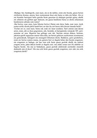 -Badago, bai, handiagorik, esan nuen, eta ez da nahiko, orain arte bezala, gauza horien
zirriborroa ikustea; arazoa, bere osotasunean ikusi arte baino ez dela etsi behar. Ala ez
ote litzateke barregarri balio gutxiko beste gauzetan (e) ahalegin guztiak egitea, ahalik
eta zehatzen eta garbien ager daitezen, eta gauza handienei buruz ez direla zehaztasun
handienaren adinako uste izatea?
-Bai horixe, esan zuen, [uste bikaina horixe.] Baina uste duzu, bada, esan zuen, inork
joaten utziko dizula jakite handi hori zer den eta zeri buruz dela diozun itaundu barik?
-Ezelan ere ez, esan nuen, baina zuk zeuk ere itaun iezadazu. Sarri entzun izan duzun
arren, orain, edo ez duzu gogoratzen, edo, bestalde, ni harrapatzeko oztopoak 505. jarri-
asmotan ari zara. Bigarren hau gehiago uste dut. Sarritan entzun didazu, benetan,
jakintza-gairik nagusiena onaren ideia dela, eta beroni gehitzen zaizkionean zuzentasuna
eta gainerakoak, baliagarri eta onuragarri bihurtzen direla. Badakizu, gutxi gorabehera,
orain ere horixe esatera noana, eta gainera hori ez dugula behar den bezala ezagutzen;
eta ezagutzen ez badugu, eta hau izan ezik beste gauza guztiak ahalik eta ondoen
ezagutu arren, jakin dakizu hortik ez dugula ezer, ona eduki ezean ezer (b) edukiko ez
bagenu bezala. Ala ona ez badaukazu, gauza guztiak edukitzeak ezertarako onurarik
daukanik uste al duzu? Ala ona ezik beste gauza guztiak ezagutzea, ezer eder eta onik
ezagutzea denik?
 