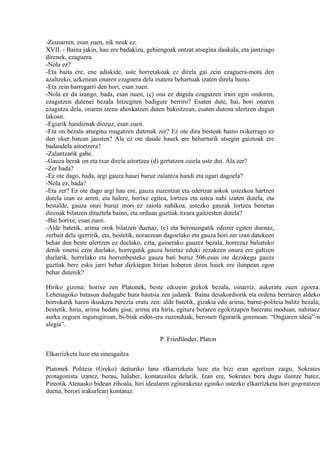 -Zeusarren, esan zuen, nik neuk ez.
XVII. - Baina jakin, hau ere badakizu, gehiengoak ontzat atsegina daukala, eta jantziago
direnek, ezaguera.
-Nola ez?
-Eta baita ere, ene adiskide, uste horretakoak ez direla gai zein ezaguera-mota den
azaltzeko, azkenean onaren ezaguera dela esatera behartuak izaten direla baino.
-Eta zein barregarri den hori, esan zuen.
-Nola ez da izango, bada, esan nuen, (c) ona ez dugula ezagutzen irain egin ondoren,
ezagutzen dutenei bezala hitzegiten badigute berriro? Esaten dute, bai, hori onaren
ezagutza dela, onaren izena ahoskatzen duten bakoitzean, esaten dutena ulertzen dugun
lakoan.
-Egiarik handienak diozuz, esan zuen.
-Eta on bezala atsegina mugatzen dutenak zer? Ez ote dira besteak baino txikerrago ez
den oker batean jausten? Ala ez ote daude hauek ere beharturik atsegin gaiztoak ere
badaudela aitortzera?
-Zalantzarik gabe.
-Gauza berak on eta txar direla aitortzea (d) gertatzen zaiela uste dut. Ala zer?
-Zer bada?
-Ez ote dago, bada, argi gauza hauei buruz zalantza handi eta ugari dagoela?
-Nola ez, bada?
-Eta zer? Ez ote dago argi hau ere, gauza zuzentzat eta edertzat askok ustezkoa hartzen
dutela izan ez arren, eta halere, horixe egitea, lortzea eta ustea nahi izaten dutela, eta
bestalde, gauza onei buruz inori ez zaiola nahikoa, ustezko gauzak lortzea benetan
direnak bilatzen dituztela baino, eta orduan guztiak itxura gaitzesten dutela?
-Bai horixe, esan zuen.
-Alde batetik, arima orok bilatzen duenaz, (e) eta beronengatik edozer egiten duenaz,
zerbait dela igerririk, eta, bestetik, noraezean dagoelako eta gauza hori zer izan datekeen
behar den beste ulertzen ez duelako, ezta, gainerako gauzez bezala, horrezaz baliatuko
denik sinetsi ezin duelako, horregatik gauza hoietaz eduki zezakeen onura ere galtzen
duelarik, horrelako eta horrenbesteko gauza bati buruz 506.esan ote dezakegu gauza
guztiak bere esku jarri behar dizkiegun hirian hoberen diren haiek ere ilunpean egon
behar dutenik?

Hiriko gizona: horixe zen Platonek, beste edozein grekok bezala, oinarriz, aukeratu zuen egoera.
Lehenagoko batasun dudagabe hura hautsia zen jadanik. Baina desakordiorik eta ordena berriaren aldeko
borrokatik haren ikuskera berezia eratu zen: alde batetik, gizakia edo arima, barne-politeia balitz bezala;
bestetik, hiria, arima hedatu gisa; arima eta hiria, egitura beraren egokitzapen bateratu moduan, nahitaez
aurka zegoen ingurugiroan, bi-biak eidos-era zuzenduak, beronen figurarik gorenean: “Ongiaren ideia”-n
alegia”.

                                             P. Friedländer, Platon

Elkarrizketa luze eta sinesgaitza

Platonek Politeia (Greko) deituriko lana elkarrizketa luze eta bizi eran agertzen zaigu, Sokrates
protagonista izanez, berau, halaber, kontatzailea delarik. Izan ere, Sokrates bera dugu iluntze batez,
Pireotik Atenasko bidean zihoala, hiri idealaren egituraketaz eginiko ustezko elkarrizketa hori gogoratzen
duena, berori irakurleari kontatuz.
 