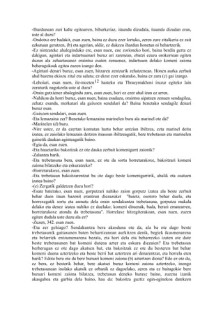 -Ihardunean zuri kalte egitearren, bihurkeriaz, itaundu dizudala, itaundu dizudan eran,
uste al duzu?
-Ondotxo ere badakit, esan zuen, baina ez duzu ezer lortuko, zeren zure zitalkeria ez zait
ezkutuan geratzen, (b) eta agerian, aldiz, ez dukezu ihardun honetan ni behartzerik.
-Ez nintzateke ahaleginduko ere, esan nuen, ene zorioneko hori, baina berdin gerta ez
dakigun, agintari eta indartsuenari buruz ari zarenean, ebatzi ezazu orokorrean egiten
duzun ala zehaztasunez oraintsu esaten zenuenez, indartsuen delako komeni zaiona
beheragokoak egitea zuzen izango den.
-Agintari denari buruz, esan zuen, hitzaren zentzurik zehatzenean. Honen aurka zerbait
ahal bazenu ekiozu zital eta salatu; ez dizut ezer eskatuko, baina ez zara (c) gai izango.
-Lehoiari, esan nuen, ile-mozten12 hasteko eta Thrasymakhosi iruzur egiteko lain
zoraturik nagokeela uste al duzu?
-Orain gutxienez ahalegindu zara, esan zuen, hori ez ezer ahal izan ez arren.
-Nahikoa da horri buruz, esan nuen, baina esadazu, oraintsu aipatzen zenuen sendagilea,
zehatz esanda, merkatari ala gaixoen sendalari da? Baina benetako sendagile denari
buruz esan.
-Gaixoen sendalari, esan zuen.
-Eta lemazaina zer? Benetako lemazaina marinelen buru ala marinel ote da?
-Marinelen (d) buru.
-Nire ustez, ez da ezertan kontutan hartu behar untzian ibiltzea, ezta marinel deitu
izatea, ez zaiolako lemazain deitzen itsasoan ibiltzeagatik, bere trebetasun eta marinelen
gainetik daukan aginteagatik baino.
-Egia da, esan zuen.
-Eta hauetariko bakoitzak ez ote dauka zerbait komenigarri zaionik?
-Zalantza barik.
-Eta trebetasuna bera, esan nuen, ez ote da sortu horretarakoxe, bakoitzari komeni
zaiona bilatzeko eta eskuratzeko?
-Horretarakoxe, esan zuen.
-Eta trebetasun bakoitzarentzat ba ote dago beste komenigarririk, ahalik eta osatuen
izatea baino?
-(e) Zergatik galdetzen duzu hori?
-Esate baterako, esan nuen, gorputzari nahiko zaion gorputz izatea ala beste zerbait
behar duen itaun bazenit erantzun diezazuket "baietz, osotoro behar duela, eta
horrexegatik sortu eta asmatu dela orain sendakuntza trebetasuna, gorputza makala
delako eta denez izatea nahiko ez duelako; komeni dituenak, bada, berari ematearren,
horretarakoxe atondu da trebetasuna". Horrelaxe hitzegiterakoan, esan nuen, zuzen
egiten dudala uste duzu ala ez?
-Zuzen, 342. esan zuen.
-Eta zer gehiago? Sendakuntza bera akasduna ote da, ala ba ote dago beste
trebetasunik gaitasunen baten beharrizanean aurkitzen denik, begiek ikusmenarena
eta belarriek entzumenarena bezala, eta hori dela eta beharrezko izaten ote dute
beste trebetasunen bat komeni dutena azter eta eskura diezaien? Eta trebetasun
berberagan ez ote dago akatsen bat, eta bakoitzak ez ote du besteren bat behar
komeni duena aztertzeko eta beste berri bat aztertzen ari denarentzat, eta horrela eten
barik? Edota bera ote da bere buruari komeni zaiona (b) aztertzen diona? Edo ez ote du,
ez bera, ez besterik behar, bere akatsei buruz komeni zaiona aztertzeko, inongo
trebetasunean inolako akatsik ez orbanik ez dagoelako, zeren eta ez baitagokio bere
buruari komeni zaiona bilatzea, trebetasun deneko huraxe baino, zuzena izanik
akasgabea eta garbia dela baino, hau da: bakoitza guztiz egin-eginekoa datekeen
 