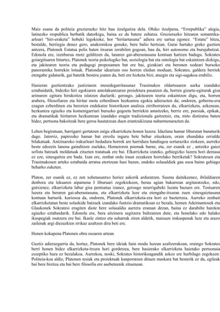 Maiz esana da politeia grezierazko hitz hau itzulgaitza dela. Ohiko itzulpena, “Errepublika” alegia,
latinezko respublica berbatik datorkigu, baina ez da batere zehatza. Grezierazko hitzaren semantika-
arloari “hiri-eraketa” hobeki legokioke, hor “hiritartasuna” adiera ere sartua egonez. “Estatu” hitza,
bestalde, berriegia denez gero, anakronikoa genuke, bere balio hertsian. Garai hartako greko guztien
antzera, Platonek Estatua polis baten itxuran zerabilen gogoan, hau da, hiri autonomo eta burujabetzat.
Edonola ere, izenburua motz gelditzen da, lanaren gai-aberastasuna kontuan hartzen badugu. Sokrates
goiargituaren bitartez, Platonek teoria psikologiko bat, soziologia bat eta ontologia bat eskaintzen dizkigu,
eta jakitearen teoria eta pedagogi proposamen bat ere bai, gizakiari eta beronen xedeari buruzko
panoramika horrekin lotuak. Platondar idearium oso horren eledun moduan, Sokrates, galdera berriek
etengabe gidaturik, gai batetik bestera joaten da, beti ere hizketa bizi, atsegin eta sigi-sagakoa erabiliz.

Hasieran guztientzako justiziaren mesedegarritasunaz Trasimakos oldartsuaren aurka izandako
eztabaidatik, bidezko hiri egokiaren antolakuntzaren proiektura pasatzen da, horren gizarte-egiturak giza
arimaren egitura hirukoitza islatzen duelarik; geroago, jakitearen teoria eskaintzen digu, eta, horren
arabera, filosofiaren eta hiritar mota ezberdinen hezkuntza egokia adierazten da; ondoren, gobernu-era
ezagun ezberdinen eta berorien endekatze historikoen analisia zirriborratzen du, elkarrizketa, azkenean,
hezkuntza egiazko eta komenigarriari buruzko gogoeta berriekin amaitzeko, berriz ere, poesiak, epikak,
eta dramatikak hiritarren hezkuntzan izandako eragin tradizionala gaitzetsiz, eta, mito distiratsu baten
bidez, pertsona bakoitzak bere geroa hautatzean duen erantzukizuna nabarmenarazten da.

Lehen begiratuan, harrigarri gertatzen zaigu elkarrizketa honen luzera. Idazlana hamar liburutan banaturik
dago. Jatorriz, papirozko hamar bat erroilu inguru bete behar zituzkeen, orain ehundaka orrialde
bilakatuak. Antzinaroko irakurleari hedadura horrek are harridura handiagoa sortaraziko ziokeen, aurreko
beste edozein lanena gainditzen zuelako, Homeroren poemak barne, eta, zer esanik ez , antzeko gaiez
sofista batzuek moldatuak zituzten tratatuak ere bai. Elkarrizketa izateko, gehiegizko luzera hori demasa
ez eze, sinesgaitza ere bada. Izan ere, zenbat ordu iraun zezakeen horrelako berriketak? Sokratesen eta
Trasimakosen arteko eztabaida arratsa etortzean hasi bazen, ondoko solasaldiek gau osoa baino gehiago
beharko zuketen.

Platon, zer esanik ez, ez zen xehetasuntxo horiez askorik arduratzen. Susma daitekeenez, ibilaldiaren
denbora eta lekuaren aipamena I liburuari zegokiokeen, berau agian bakarrean argitaratzeko, edo,
gutxienez, elkarrizketa labur gisa pentsatua izanez, geroago neurrigabeki luzatu bazuen ere. Testuaren
luzera eta beraren gai-aberastasuna, eta elkarrizketa luze eta etengabe-itxuran zuen sinesgaiztasuna
kontuan harturik. kuriosoa da, ondoren, Platonek elkarrizketa-era hori ez baztertzea. Aurreko zenbait
elkarrizketatan beste solaskide batzuek izandako funtzio dramatikoan ez bezala, hemen Adeimantosek eta
Glaukonek Sokratesi eragiten diote bere solasaldia aurrera eraman dezan, baina ez darabilte harekin
egiazko eztabaidarik. Edonola ere, bera aitzinera segitzera bultzatzen dute, eta honelako edo halako
ikuspegiak osatzera ere bai. Ikasle zintzo eta suharrak ziren aldetik, maisuen irakaspenak luze eta arazo
zailenak argi diezazkien irrikaz azaltzen dira beti ere.

Honen kokapena Platonen obra osoaren artean

Guztiz adierazgarria da, hortaz, Platonek bere ideiak hain modu luzean azaltzerakoan, oraingo Sokrates
berri honen bidez elkarrizketa-itxura hori gordetzea, bere hasierako elkarrizketa haietako pertsonaia
eszeptiko hura ez bezalakoa. Aurrekoa, noski, Sokrates historikoagandik askoz ere hurbilago zegokeen:
Politeia-koa aldiz, Platonen tesiak eta proiektuak kanporatzen dituen maskara bat besterik ez da, egileak
bai bere bizitza eta bai bere filosofia ere asebeteenik zituenean.
 