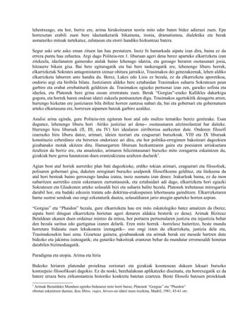 lehentxeago, eta hor, berriz ere, arima hirukoitzaren teoria mito eder baten bidez adierazi zuen. Epe
horrexetan erabili zuen bere idaztankerarik bikainena, ironia, dramatismoa, dialektika eta berak
asmaturiko mitoak tartekatuz, zalutasun eta etorri handiko hizkuntzaz batera.

Segur aski urte asko eman zituen lan hau prestatzen. Inoiz bi hamarkada aipatu izan dira, baina ez da
erreza puntu hau zehaztea. Argi dago Politeia-ren 1. liburuan ageri dena berez aparteko elkarrizketa izan
zitekeela, idazlanaren gainerako atalak baino lehenago idatzia, eta geroago beraren osotasunari josia,
hitzaurre bikain gisa. Bai bere egituragatik eta bai bere tankeragatik ere, lehenengo liburu horrek,
elkarrizketak Sokrates antagonistaren izenaz ohitura jarraikiz, Trasimakos dei genezakeenak, lehen aldiko
elkarrizketa laburren antz handia du. Berez, Lakes edo Lisis ez bezala, ez da elkarrizketa aporetikoa,
ondorio argi eta biribila bilatu. Justiziaren aldeko bere eztabaidan Trasimakos suharra Sokratesen pean
garbiro eta erabat errebatiturik gelditzen da. Trasimakos egiazko pertsonai izan zen, garaiko sofista eta
idazlea, eta Platonek bere grina osoan erretratatu zuen. Berak “Gorgias”-eneko Kallikles dakarkigu
gogora, eta horrek haren ondoan idatzi zukeela pentsarazten digu. Trasimakos agertokitik desagertu arren,
hurrengo hizketan ere justiziaren bila ibiltze horren zantzoa nabari da, bai eta gobernari eta gobernatuen
arteko elkartasuna ere, horrexen aipamen batzuk garbiro azalduz.

Analisi arina eginda, gure Politeia-ren egituran bost atal edo multzo tematiko bereiz genitzake. Esan
dugunez, lehenengo liburu hori –hiriko justiziaz ari dena-- osotasunaren aitzinsolastzat har daiteke.
Hurrengo hiru liburuek (II, III, eta IV) hiri idealaren zirriborroa aurkezten dute. Ondoren filosofi
izaerazko hiru liburu datoz, arimari, ideien teoriari eta ezaguerari buruzkoak. VIII eta IX liburuak
konstituzio ezberdinez eta berorien ondorioez ari dira, eta hor politika-erregimen bakoitzari dagozkien
gizabanako motak ukitzen ditu. Hamargarren liburuan hezkuntzaren gaira eta poesiaren arriskuetara
itzultzen da berriz ere, eta amaitzeko, arimaren hilezintasunari buruzko mito zoragarria eskaintzen du,
gizakiak bere geroa hautatzean duen erantzukizuna azaltzen duelarik3.

Agian bost atal horiek aurretiko plan bati dagozkioke, erdiko tokian arimari, ezaguerari eta filosofoek,
polisaren gobernari gisa, duketen zereginari buruzko azalpenik filosofikoena geldituz, eta litekeena da
atal hori besteak baino geroxeago landua izatea, inoiz susmatu izan denez. Irakurleak baina, ez du inon
nabaritzen aurretiko ezein eskemaren zurruntasunik, eta eztabaidari adi dago, elkarrizketa hori egiazki
Sokratesen eta Glaukonen arteko solasaldi bizi eta suharra balitz bezala. Platonek trebetasun miresgarria
darabil hor, eta badaki edozein tratatu edo doktrina-erakuspenen lehortasuna gainditzen. Elkarrizketaren
barne sustrai sendoak oso ongi ezkutaturik dautza, solasaldiaren jario atsegin aparteko horren azpian.

“Gorgias” eta “Phaidon” bezala, gure elkarrizketa hau ere mito eskatologiko batez amaitzen da (berez,
aipatu berri ditugun elkarrizketa horietan ageri denaren aldakia besterik ez dena). Arimak Bizitzaz
Betaldean ukanen duen ordainaz mintzo da mitoa, hor portaera pertsonalaren justizia eta injustizia behar
den bezala saritua edo gaztigatua izanen delarik. Eren mito horrek –horrelaxe baiteritzo, beste mundu
horretara bidaiatu zuen lekukoaren izenagatik-- oso ongi ixten du elkarrizketa, justizia dela eta,
Trasimakosekin hasi zena. Gizarteaz gainera, gizabanakoak eta arimak berak ere mesede hartzen dute
bidezko eta jakintsu izateagatik; eta gutariko bakoitzak erantzun behar du mundutar erromesaldi honetan
darabilen bizimoduagatik.

Paradigma eta utopia. Arima eta hiria

Bidezko hiriaren platondar proiektua zorionari eta gizakiak kosmosean dukeen lekuari buruzko
kontzepzio filosofikoari dagokio. Ez du noski, berehalakoan aplikatzeko diseinatu, eta horrexegatik ez da
batere erraza bera zirkunstantzia historiko konkretu batetan ezartzea. Beste filosofo batzuen proiektuak
3
 Arimak Bestaldeko Mundura eginiko bidaiaren mito horri buruz, Platonek “Gorgias” eta “Phaidon”
obretan eskaintzen duenaz, ikus Mitos, viajes, héroes-en idatzi nuen iruzkina, Madril, 1981, 43-61 orr.
 