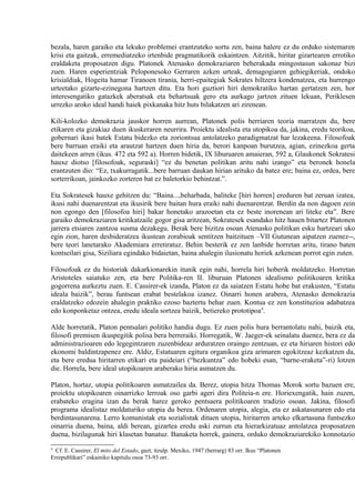 bezala, haren garaiko eta lekuko problemei erantzuteko sortu zen, baina halere ez du orduko sistemaren
krisi eta gaitzak, erremediatzeko irtenbide pragmatikorik eskaintzen. Aitzitik, hiritar gizartearen errotiko
eraldaketa proposatzen digu. Platonek Atenasko demokraziaren beherakada mingostasun sakonaz bizi
zuen. Haren esperientziak Peloponesoko Gerraren azken urteak, demagogiaren gehiegikeriak, ondoko
krisialdiak, Hogeita hamar Tiranoen tirania, herri-epaitegiak Sokrates hiltzera kondenatzea, eta hurrengo
urteetako gizarte-ezinegona hartzen ditu. Eta hori guztiori hiri demokratiko hartan gertatzen zen, hor
interesengatiko gatazkek aberatsak eta behartsuak gero eta aurkago jartzen zituen lekuan, Periklesen
urrezko aroko ideal handi haiek pixkanaka hitz huts bilakatzen ari zirenean.

Kili-kolozko demokrazia jauskor horren aurrean, Platonek polis berriaren teoria marratzen du, bere
etikaren eta gizakiaz duen ikuskeraren neurrira. Proiektu idealista eta utopikoa da, jakina, eredu teorikoa,
gobernari ikasi batek Estatu bidezko eta zoriontsua antolatzeko paradigmatzat har lezakeena. Filosofoak
bere barruan eraiki eta arautzat hartzen duen hiria da, berori kanpoan burutzea, agian, ezinezkoa gerta
daitekeen arren (ikus. 472 eta 592 a). Horren bidetik, IX liburuaren amaieran, 592 a, Glaukonek Sokratesi
hauxe diotso [filosofoak, seguraski] “ez du benetan politikan aritu nahi izango” eta beronek honela
erantzuten dio: “Ez, txakurragatik...bere barruan daukan hirian arituko da batez ere; baina ez, ordea, bere
sorterrikoan, jainkozko zorteren bat ez baletorkio behintzat.”.

Eta Sokratesek hauxe gehitzen du: “Baina...,beharbada, baliteke [hiri horren] ereduren bat zeruan izatea,
ikusi nahi duenarentzat eta ikusirik bere baitan hura eraiki nahi duenarentzat. Berdin da non dagoen zein
non egongo den [filosofoa hiri] bakar honetako arazoetan eta ez beste inorenean ari liteke eta”. Bere
garaiko demokraziaren kritikatzaile gogor gisa aritzean, Sokratesek esandako hitz hauen bitartez Platonen
jarrera etsiaren zantzoa susma dezakegu. Berak bere bizitza osoan Atenasko politikan esku hartzeari uko
egin zion, haren desbideratzea ikustean zorabioak sentitzen baitzituen –VII Gutunean aipatzen zuenez--,
bere teori lanetarako Akademiara erretiratuz. Behin besterik ez zen lanbide horretan aritu, tirano baten
kontseilari gisa, Siziliara egindako bidaietan, baina ahalegin ilusionatu horiek azkenean porrot egin zuten.

Filosofoak ez du historiak dakarkionarekin itunik egin nahi, horrela hiri hoberik moldatzeko. Horretan
Aristoteles saiatuko zen, eta bere Politika-ren II. liburuan Platonen idealismo politikoaren kritika
gogorrena aurkeztu zuen. E. Cassirer-ek izanda, Platon ez da saiatzen Estatu hobe bat erakusten, “Estatu
ideala baizik”, berau funtsean erabat bestelakoa izanez. Oinarri honen arabera, Atenasko demokrazia
eraldatzeko edozein ahalegin praktiko ezoso baztertu behar zuen. Kontua ez zen konstituzioa adabatzea
edo konponketaz ontzea, eredu ideala sortzea baizik, betiereko prototipoa4.

Alde horretatik, Platon pentsalari politiko handia dugu. Ez zuen polis hura berrantolatu nahi, baizik eta,
filosofi premisen ikuspegitik polisa bera berreraiki. Horregatik, W. Jaeger-ek seinalatu duenez, bera ez da
administrazioaren edo legegintzaren zuzenbideaz arduratzen oraingo zentzuan, ez eta hiriaren histori edo
ekonomi baldintzapenez ere. Aldiz, Estatuaren egitura organikoa giza arimaren egokitzeaz kezkatzen da,
eta bere eredua hiritarren etikari eta paideiari (“hezkuntza” edo hobeki esan, “barne-eraketa”-ri) lotzen
die. Horrela, bere ideal utopikoaren araberako hiria asmatzen du.

Platon, hortaz, utopia politikoaren asmatzailea da. Berez, utopia hitza Thomas Morok sortu bazuen ere,
proiektu utopikoaren oinarrizko lerroak oso garbi ageri dira Politeia-n ere. Horiexengatik, hain zuzen,
erabateko eragina izan du berak harez geroko pentsaera politikoaren tradizio osoan. Jakina, filosofi
programa idealistaz moldaturiko utopia du berea. Ordenaren utopia, alegia, eta ez askatasunaren edo eta
berdintasunarena. Lerro komunistak eta sozialistak dituen utopia, hiritarren arteko elkartasuna funtsezko
oinarria duena, baina, aldi berean, gizartea eredu aski zurrun eta hierarkizatuaz antolatzea proposatzen
duena, bizilagunak hiri klasetan banatuz. Banaketa horrek, gainera, orduko demokraziarekiko konnotazio
4
  Cf. E. Cassirer, El mito del Estado, gazt, itzulp. Mexiko, 1947 (berrarg) 83 orr. Ikus “Platonen
Errepublikari” eskainiko kapitulu osoa 73-93 orr.
 
