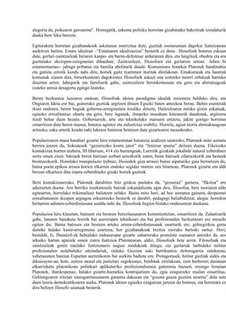 alegoria da, psikearen geroarena”. Horregatik, eskema politiko horretan gizabanako bakoitzak izendaturik
dauka bere leku berezia.

Egituraketa horretan gizabanakoek askatasun murriztua dute, guztiak osotasunean dagokie funtziopean
aurkitzen baitira. Estatu idealean –“Estatuaren idealizazioa” besterik ez dena– filosofoek boterea eskuan
dute, gerlari-zaintzaileak hiriaren kanpo- eta barne-defentsaz arduratzen dira, eta langileek obeditu eta era
guztietako ekoizpen-zereginetan dihardute. Zaintzaileen, filosofoen eta gerlarien artean –lehen bi
estamentuetan-- jabego pribatua eta familia aboliturik daude. Komunismo honekin Platonek handinahia
eta gutizia errotik kendu nahi ditu, horiek gaitz txarrenen iturriak direlakoan. Emakumeak eta haurrak
komunak izanen dira, birsorkuntzari dagokionez filosofoek askazi ona sortzeko neurri zehatzak hartuko
dituzten arren. Jabegorik eta familiarik gabe, zaintzaileen berenkoitasuna eta gero eta aberatsagoak
izateko antsia desagertu egingo lirateke.

Beren hezkuntza luzearen ondoan, filosofoak ideien paradigma idealak mirestera helduko dira, eta
Ongiaren Ideia ere bai, gainerako guztiak argitzen dituen Eguzki baten antzekoa berau. Behin esentziak
ikusi ondoren, beren begiak gobernu-zereginetara itzuliko dituzte, Haitzuloaren mitiko gizon askatuak,
egiazko errealitateaz ohartu eta gero, bere lagunak, ilunpeko munduan kateaturik daudenak, argitzera
itzuli behar duen bezala. Gobernariek, arte eta tekniketako maisuen antzera, jakite gorago horretan
oinarritzen dute beren manua, boterea agintez eta zuhurtziaz erabiliz. Horrela, agian teoria abstraktuagoan
aritzeko, esku artetik kendu nahi luketen funtzioa betetzen dute gizartearen mesederako.

Populazioaren masa handiari gizarte hiru estamentutan banatzea azaltzen saiatzeko, Platonek mito asmatu
berrira jotzen du, Sokratesek “gezurrezko kontu jator” eta “feniziar ipuina” deitzen duena. Fikziozko
kontakizun horren arabera, III liburuan, 414 eta hurrengoak, Lurretik gizakiak jokabide natural ezberdinez
sortu omen ziren: batzuek beren barruan zerbait urrezkorik zuten, beste batzuek zilarrezkorik eta besteek
brontzezkorik. Honelako manipulazio trebeaz, Hesiodok giza arrazei buruz aipaturiko gaia berrartzen du,
baina poeta epikoa arraza horien elkarren ondoko segidaz mintzo zen bitartean, Platonek gizarte eta aldi
berean elkartzen ditu izaera ezberdineko gizaki horiek guztiok.

Bere kontakizunerako, Platonek darabilen hitz grekoa pseûdos da, “gezurraz” gainera, “fikzioa” ere
adierazten duena. Aro berriko iruzkintzaile batzuk eskandalizatu egin dira, filosofoa, bere teoriaren alde
egitearren, horrelako trikimailuez baliatzen zelako. Baina mito hori, ad hoc asmatua gainera, deopeenei
errealitatearen ikuspen argiagoa eskaintzeko besterik ez darabil, pedagogi baliabidetzat, alegia: horrekin
hiritarren adimen-ezberdintasuna azaldu nahi du, filosofoak begien bistako ondasuntzat daukana.

Populazioa hiru klasetan, batzuen eta besteen berezitasunaren komenientzian, oinarritzen da. Zalantzarik
gabe, lanaren banaketa horrek bai aurrerapen teknikoari eta bai profesionalen hezkuntzari ere mesede
egiten die. Baina batzuen eta besteen arteko arima-ezberdintasunak onarturik ere, gehiegizkoa gerta
daiteke halako kasta-erregimena ezartzea, hor gizabanakoak bizitza osorako hertsiki sartuz. Hori,
bestalde, G. Dumézil-ek behialako indoeuropar gizarte zaharrerako postulatu zuenaren antzeko da, aro
arkaiko hartan apaizek omen zuten funtzioa Platonenean, aldiz, filosofoek bete arren. Filosofoak eta
zaintzaileak goren mailako funtzionario nagusi modukoak ditugu, eta gerlariak lanbideko militar
profesionalen nolabaiteko aitzindariak, orduko Grezian aski berrikuntza deitoragarria zatekeena,
xehetasunen batetan Espartan aurretikoren bat aurkitu badiote ere. Protagorasek, hiritar guztiak aidós eta
dikaiosyne-an, hots, zentzu moral eta justiziari zegokionez, berdinak zirelakoan, izen berberori daraman
elkarrizketa platonikoan politikari aplikaturiko profesionalismoa gaitzetsia bazuen, oraingo honetan
Platonek, ihardespenaz, halako gizarte-hierarkia kontrajartzen du, egia ezagutzeko mailan oinarritua.
Gehiengoaren iritzian sinesgarritasunaren garantia dakusan eta “gizona gauza guztien neurria” dela uste
duen teoria demokratikoaren aurka, Platonek ideien egiazko ezagutzan jartzen du boterea, eta horretara ez
dira heltzen filosofo saiatuak besterik.
 