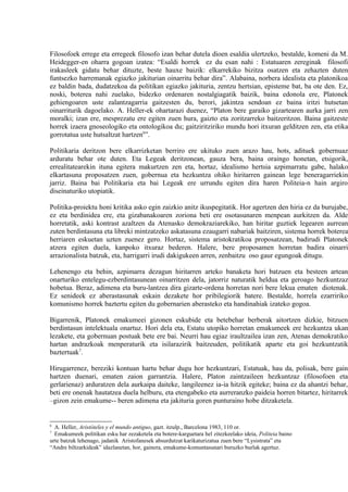 Filosofoek errege eta erregeek filosofo izan behar dutela dioen esaldia ulertzeko, bestalde, komeni da M.
Heidegger-en oharra gogoan izatea: “Esaldi horrek ez du esan nahi : Estatuaren zereginak filosofi
irakasleek gidatu behar dituzte, beste hauxe baizik: elkarrekiko bizitza osatzen eta zehazten duten
funtsezko harremanak egiazko jakiturian oinarritu behar dira”. Alabaina, norbera idealista eta platonikoa
ez baldin bada, dudatzekoa da politikan egiazko jakituria, zentzu hertsian, episteme bat, ba ote den. Ez,
noski, boterea nahi zuelako, bidezko ordenaren nostalgiagatik baizik, baina edonola ere, Platonek
gehiengoaren uste zalantzagarria gaitzesten du, berori, jakintza sendoan ez baina iritzi hutsetan
oinarriturik dagoelako. A. Heller-ek ohartarazi duenez, “Platon bere garaiko gizartearen aurka jarri zen
moralki; izan ere, mesprezatu ere egiten zuen hura, gaizto eta zoritzarreko baitzeritzon. Baina gaitzeste
horrek izaera gnoseologiko eta ontologikoa du; gaitziritziriko mundu hori itxuran gelditzen zen, eta etika
gorrotatua uste hutsaltzat hartzen6”.

Politikaria deritzon bere elkarrizketan berriro ere ukituko zuen arazo hau, hots, adituek gobernuaz
arduratu behar ote duten. Eta Legeak deritzonean, gauza bera, baina oraingo honetan, etsigorik,
errealitatearekin ituna egitera makurtzen zen eta, hortaz, idealismo hertsia azpimarratu gabe, halako
elkartasuna proposatzen zuen, gobernua eta hezkuntza ohiko hiritarren gainean lege beneragarriekin
jarriz. Baina bai Politikaria eta bai Legeak ere urrundu egiten dira haren Politeia-n hain argiro
diseinaturiko utopiatik.

Politika-proiektu honi kritika asko egin zaizkio anitz ikuspegitatik. Hor agertzen den hiria ez da burujabe,
ez eta berdinidea ere, eta gizabanakoaren zoriona beti ere osotasunaren menpean aurkitzen da. Alde
horretatik, aski kontrast azaltzen da Atenasko demokraziarekiko, han hiritar guztiek legearen aurrean
zuten berdintasuna eta libreki mintzatzeko askatasuna ezaugarri nabariak baitziren, sistema horrek boterea
herriaren eskuetan uzten zuenez gero. Hortaz, sistema aristokratikoa proposatzean, badirudi Platonek
atzera egiten duela, kanpoko itxuraz bederen. Halere, bere proposamen horretan badira oinarri
arrazionalista batzuk, eta, harrigarri irudi dakigukeen arren, zenbaitzu oso gaur egungoak ditugu.

Lehenengo eta behin, azpimarra dezagun hiritarren arteko banaketa hori batzuen eta besteen artean
onarturiko entelegu-ezberdintasunean oinarritzen dela, jatorriz naturatik heldua eta geroago hezkuntzaz
hobetua. Beraz, adimena eta buru-lantzea dira gizarte-ordena horretan nori bere lekua ematen diotenak.
Ez senideek ez aberastasunak eskain dezakete hor pribilegiorik batere. Bestalde, horrela ezarririko
komunismo horrek baztertu egiten du gobernarien aberasteko eta handinahiak izateko gogoa.

Bigarrenik, Platonek emakumeei gizonen eskubide eta betebehar berberak aitortzen dizkie, bitzuen
berdintasun intelektuala onartuz. Hori dela eta, Estatu utopiko horretan emakumeek ere hezkuntza ukan
lezakete, eta gobernuan postuak bete ere bai. Neurri hau egiaz iraultzailea izan zen, Atenas demokratiko
hartan andrazkoak menperaturik eta isilarazirik baitzeuden, politikatik aparte eta goi hezkuntzatik
baztertuak7.

Hirugarrenez, bereziki kontuan hartu behar dugu hor hezkuntzari, Estatuak, hau da, polisak, bere gain
hartzen duenari, ematen zaion garrantzia. Halere, Platon zaintzaileen hezkuntzaz (filosofoen eta
gerlarienaz) arduratzen dela aurkaipa daiteke, langileenez ia-ia hitzik egiteke; baina ez da ahantzi behar,
beti ere onenak hautatzea duela helburu, eta etengabeko eta aurreranzko paideia horren bitartez, hiritarrek
–gizon zein emakume-- beren adimena eta jakituria goren punturaino hobe ditzaketela.


6
  A. Heller, Aristóteles y el mundo antiguo, gazt. itzulp., Barcelona 1983, 110 or.
7
  Emakumeek politikan esku har zezaketela eta botere-karguetara hel zitezkeelako ideia, Politeia baino
urte batzuk lehenago, jadanik Aristofanesek absurdutzat karikaturizatua zuen bere “Lysistrata” eta
“Andre biltzarkideak” idazlanetan, hor, gainera, emakume-komuntasunari buruzko burlak agertuz.
 
