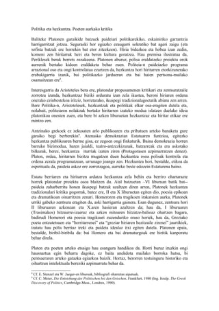 Politika eta hezkuntza. Poeten aurkako kritika

Baliteke Platonen garaikide batzuek paideiari politikarekiko, eskainiriko garrantzia
harrigarritzat jotzea. Seguraski hor egiazko ezaugarri sokratiko bat ageri zaigu (eta
sofista batzuk ere horrekin bat etor zitezkeen). Hiria bidezkoa eta hobea izan zedin,
komeni zen hiritarrak hezi eta beren kultura goratzea. Hau premisa ilustratua da,
Periklesek berak berrets zezakeena. Platonen aburuz, polisa eraldatzeko proiektu orok
aurrenik bertako kideen eraldaketa behar zuen. Politeia-n paideiazko programa
arrazional oso eta ongi kontrolatua ezartzen da, hezkuntza hori hiritarren etorkizunerako
erabakigarria izanik, bai politikazko jardueran eta bai haien pertsona-mailako
osamaitzean ere8.

Interesgarria da Aristoteles bera ere, platondar proposamenen kritikari eta zentsuratzaile
zorrotza izanda, hezkuntzaz biziki arduratu izan zela ikustea, beroni hiriaren ordena
onerako ezinbestekoa iritziz, horretarako, ikuspegi tradizionalagoetatik abiatu zen arren.
Bere Politika-n, Aristotelesek, hezkuntzak eta politikak elkar osa-eragiten dutela eta,
nolabait, politeiaren nolakoak bertako hiritarren izateko modua islatzen duelako ideia
platonikoa onesten zuen, eta bere bi azken liburuetan hezkuntzaz eta hiritar etikaz ere
mintzo zen.

Antzinako grekoek ez zekusaten arlo publikoaren eta pribatuen arteko banaketa gure
garaiko begi berberekin9. Atenasko demokrazian Estatuaren funtzioa, egitezko
hezkuntza publikoaren berme gisa, ez zegoen ongi finkaturik. Baina demokrazia horren
barruko bizimodua, haren jaialdi, teatro-antzezkizunak, batzarreak eta era askotako
bilkurak, berez, hezkuntza iturriak izaten ziren (Protagorasen azpimarratzen denez).
Platon, ordea, hiritarren bizitza mugatzen duen hezkuntza osoa polisak kontrola eta
ordena zezala programatzean, urrunago joango zen. Hezkuntza hori, bestalde, etikoa da
espirituala da, paideia askoz ere zorrotzagoa, aurreko beste edozein Estaturena baino.

Estatu berriaren eta hiritarren ardatza hezkuntza zela behin eta berriro ohartarazte
horrek platondar proiektu osoa blaitzen du. Atal batzuetan –VI liburuan batik bat--
paideia zaharberritu honen ikuspegi batzuk azaltzen diren arren, Platonek hezkuntza
tradizionalari kritika gogorrak, batez ere, II eta X liburuetan egiten dio, poesia epikoan
eta dramatikoan oinarritzen zenari. Homeroren eta tragikoen irakatsien aurka, Platonek
urriki gabeko zentsura eragiten du, aski harrigarria gainera. Esan dugunez, zentsura hori
II liburuaren azkenean eta X.aren hasieran azaltzen da; hau da, I liburuaren
(Trasimakos) hitzaurre-izaeraz eta azken mitoaren hitzatze-balioaz ohartzen bagara,
badirudi Homerori eta poesia tragikoari zuzenduriko eraso horiek, hau da, Greziako
poeta entzutetsuen eta “herritarrenei” eta “greziar hiriaren hezitzaile zirenei” jaurtikiek,
tratatu hau polis berriaz ireki eta paideia idealaz itxi egiten dutela. Platonen epaia,
bestalde, biribil-biribila da: bai Homero eta bai dramaturgoak ere hiritik kanporatu
behar direla.

Platon eta poeten arteko etsaigo hau esangura handikoa da. Horri buruz iruzkin ongi
hausnartua egin beharra dagoke, ez baita anekdota mailako borroka hutsa, bi
pentsaeraren arteko gatazka egiazkoa baizik. Hortaz, berorren testuinguru historiko eta
oihartzun intelektuala bereziki azpimarratu behar da.

8
 Cf. E. Stenzel eta W. Jaeger-en liburuak, bibliografi oharretan aipatuak.
9
 Cf. C. Meier, Die Entstehung des Politischen bei den Griechen, Frankfurt, 1980 (Ing. Itzulp. The Greek
Discovery of Politics, Cambridge-Mass., Londres, 1990).
 
