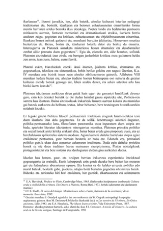 ikerlanean10. Beroni jarraikiz, hor, alde batetik, ahozko kulturari loturiko pedagogi
tradizioaren eta, bestetik, idazkeran eta beronen zehaztasunetan oinarrituriko forma
mentis berriaren arteko borroka ikus dezakegu. Poetek landu eta hedaturiko pentsaera
mitikoaren aurrean, funtsean memoriari eta dramatizazioari atxikia, ikerkera berria
azaltzen zaigu, gogoetan eta kritikan, zehaztasunean eta objektibotasunean oinarritua.
Ikuskera horrek mitoak gaitzetsi eta, munduari buruzko jakituriaz, Homeroren emaitza
baztertzen du. Berau, bistan da, idazkerari loturik dator eta hortxe du oinarria.
Interesgarria da Platonek asmaketa misteriotsu honen abantailez eta desabantailez
zenbat aldiz pentsatu duen gogoratzea11. Egia da, edonola ere, alde honetan, sofistak
Platonen aitzindariak izan zirela, eta beregan jardunbide kritikoa osoa gailurrera heldu
zen arren, izan zuen, halere, aurretikorik.

Platoni esker, Havelockek ederki ikusi duenez, jakintza kritiko, abstraktua eta
gogoetazkoa, teknikoa eta sistematikoa, behin betiko gelditu zen nagusi Grezian, K.a.
IV mendera arte bizirik iraun zuen ahozko zibilizazioaren gainetik. Alfabetoa VIII
mendean hedatu bazen ere, ahozko tradizio horren biziraupena oso nabaria da greziar
kulturan mende batzuk geroago ere, lehen azaldu denez, eta azken urteotan arlo hau
biziki ikertu izan da12.

Platonen idazlanean aurkitzen diren gaiak hain ugari eta garrantzi handikoak direnez
gero, ezin ken dezaket burutik ez ote dudan hainbat gauza aipatzeke utzi, Politeia-ren
sarrera hau idaztean. Baina aitzinsolasak irakurleak lanaren aurrean kokatu eta mamizko
gai batzuk aurkeztea du helburu, testua, labur beharrez, bere testuinguru historikoarekin
nolabait lotzeko.

Ez legoke gaizki Politeia filosofi pentsaeraren tradizioan eraginik handienetakoa izan
duen idazlana izan dela gogoratzea. Ez da soilik, lehentxoago adierazi dugunez,
politika-pentsaerazko lana, filosofiaren panoramika osoa inguratzen duen utopia ere
bada, aparteko literatur idaztankera miresgarriaz mamitua. Platonen proiektu politiko
eta sozial honek anitz kritika erakarri ditu, baina berak eredu gisa proposatu zuen, eta ez
berehalakoan aplikatzeko sistema moduan. Agian komeni daiteke horrelako utopia egiaz
eraikitzeaz pentsatzea, gure barruan besterik ez bada ere. Edonola ere, pentsalari
politiko gutxik ukan dute atenastar zaharraren irudimena. Duda egin daiteke proiektu
honek ez ote duen traditzen haren maisuaren eszeptizismoa, Platon nostalgikoak
protagonistatzat eta bere sistema eta ideologiaren eledun gisa aurkezten duena.

Idazlan hau hemen, gaur, eta itzulpen berrian irakurtzea esperientzia intelektual
gogoangarria da oraindik. Ezein laburpenek ezin gorde dezake bere baitan lan osoaren
gai eta ñabarduren aberastasun oparoa. Eta kontua ez da halako errezeta politiko edo
moral batzuk, besterik gabe, jasotzea, utopia horri buruzko gogoetan aitzinatzea baizik.
Bidezko eta zorioneko hiri hori eraikitzea, hor guztiek, elkartasunean eta adimenaren

10
   E.A. Havelock, Preface to Plato, Cambridge-Mass, 1963. (Italierazko itzulpenaren izenburuak Cultura
orala e civiltà della scrittura. Da Omero a Platone, Roma-Bari, 1973, hobeki adierazten du idazlanaren
mamia.)
11
   Cf. E. Lledó, El surco del tiempo. Meditaciones sobre el mito platónico de la escritura y de la
memoria. Barcelona, 1992.
12
   Greziar munduaz J. Goody-k egindako lan oso orokorrez eta W. Ong-ek antropologi ikuspegiaz
argitaratuez gainera. ikus M. Detienne-k bilduriko ikerketak (ed.) in Les savoirs de l´écriture, En Grèce
ancienne, Lille, 1983, eta E.A. Havelock, The Muses learn to write, Yale University Press, 1987.
Homeroz ahozko poetatzat harturik, asko idatzi da; ikus F.J. González, A través de Homero. La cultura
oral en la Grecia antigua, Santiago de Compostela, 1991
 