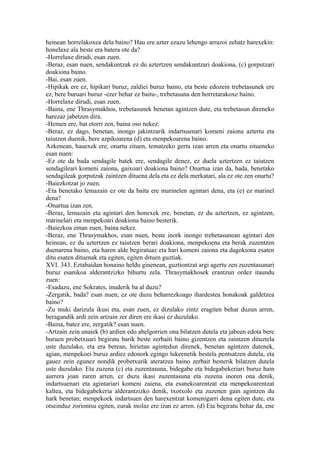 heinean horrelakoxea dela baino? Hau ere azter ezazu lehengo arrazoi zehatz harexekin:
honelaxe ala beste era batera ote da?
-Horrelaxe dirudi, esan zuen.
-Beraz, esan nuen, sendakuntzak ez du aztertzen sendakuntzari doakiona, (c) gorputzari
doakiona baino.
-Bai, esan zuen.
-Hipikak ere ez, hipikari buruz, zaldiei buruz baino, eta beste edozein trebetasunek ere
ez, bere buruari buruz -ezer behar ez baitu-, trebetasuna den horretarakoxe baino.
-Horrelaxe dirudi, esan zuen.
-Baina, ene Thrasymakhos, trebetasunek benetan agintzen dute, eta trebetasun direneko
harezaz jabetzen dira.
-Hemen ere, bat etorri zen, baina oso nekez.
-Beraz, ez dago, benetan, inongo jakintzarik indartsuenari komeni zaiona aztertu eta
taiutzen duenik, bere azpikoarena (d) eta menpekoarena baino.
Azkenean, hauexek ere, onartu zituen, tematzeko gertu izan arren eta onartu zitueneko
esan nuen:
-Ez ote da bada sendagile batek ere, sendagile denez, ez duela aztertzen ez taiutzen
sendagileari komeni zaiona, gaixoari doakiona baino? Onartua izan da, bada, benetako
sendagileak gorputzak zaintzen dituena dela eta ez dela merkatari, ala ez ote zen onartu?
-Baiezkotzat jo zuen.
-Eta benetako lemazain ez ote da baita ere marinelen agintari dena, eta (e) ez marinel
dena?
-Onartua izan zen.
-Beraz, lemazain eta agintari den honexek ere, benetan, ez du aztertzen, ez agintzen,
marinelari eta menpekoari doakiona baino besterik.
-Baiezkoa eman zuen, baina nekez.
-Beraz, ene Thrasymakhos, esan nuen, beste inork inongo trebetasunean agintari den
heinean, ez du aztertzen ez taiutzen berari doakiona, menpekoena eta berak zuzentzen
duenarena baino, eta haren alde begiratuaz eta hari komeni zaiona eta dagokiona esaten
ditu esaten dituenak eta egiten, egiten dituen guztiak.
XVI. 343. Eztabaidan honaino heldu ginenean, guztiontzat argi agertu zen zuzentasunari
buruz esanikoa alderantzizko bihurtu zela. Thrasymakhosek erantzun ordez itaundu
zuen:
-Esadazu, ene Sokrates, inuderik ba al duzu?
-Zergatik, bada? esan nuen; ez ote duzu beharrezkoago ihardestea honakoak galdetzea
baino?
-Zu muki darizula ikusi eta, esan zuen, ez dizulako zintz eragiten behar duzun arren,
beragandik ardi zein artzain zer diren ere ikasi ez duzulako.
-Baina, batez ere, zergatik? esan nuen.
-Artzain zein unaiek (b) ardien edo abelgorrien ona bilatzen dutela eta jabeen edota bere
buruen probetxuari begiratu barik beste zerbaiti baino gizentzen eta zaintzen dituztela
uste duzulako, eta era berean, hirietan agintedun direnek, benetan agintzen dutenek,
agian, menpekoei buruz ardiez edonork egingo lukeenetik bestela pentsatzen dutela, eta
gauez zein egunez nondik probetxurik ateratzea baino zerbait besterik bilatzen dutela
uste duzulako. Eta zuzena (c) eta zuzentasuna, bidegabe eta bidegabekeriari buruz hain
aurrera joan zaren arren, ez duzu ikasi zuzentasuna eta zuzena inoren ona denik,
indartsuenari eta agintariari komeni zaiena, eta esanekoarentzat eta menpekoarentzat
kaltea, eta bidegabekeria alderantzizko denik, txotxolo eta zuzenen gain agintzen du
hark benetan; menpekoek indartsuen den harexentzat komenigarri dena egiten dute, eta
otseinduz zoriontsu egiten, eurak inolaz ere izan ez arren. (d) Eta begiratu behar da, ene
 