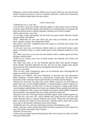 ahaleginaz, zoriona erdiets dezaten, helburu ona eta apustu ederra da, eta xede horretara
iristeko formulaz bat etorri ez arren ere, Platonek, gutxienez, erronka horri zintzotasun
osoz eta irudimen handiz jakin zion aurre egiten.


                                     Carlos García Gual
-Txikerrenean ere ez, esan zuen.
-Uste dut beraz, esan nuen, nondik onak diren jakiten ez diren gauza zuzen eta ederrek,
ez dutela izango behar den adinako zaintzailerik hori ez dakienarengan. Eta igertzen dut
behar den heinean inork ez dituela ezagutuko, lehenago ona zer den ez badaki.
-Ederto igertzen duzu, esan zuen.
-Ez ote dugu izango egin-egineko (b) hiri-eratze bat gauza hauek dakizkien honako
zaintzaile batek zain badeza?
XVIII. - Beharrezko da, esan zuen. Baina zuk zeuk, bada, ene Sokrates, ona zer dela
diozu, jakintza, atsegina, ala osterantzeko zerbait?
-Hau gizona! esan nuen. Aspalditik guztiz argi zegoen ez zitzaizula aski izango horri
buruzko besteen eritzia.
-Ez dut uste, esan zuen, ene Sokrates, bidezko denik ere, alde batetik besteen usteak
esatea, eta bestetik bereak ez esatea, honako gauzei buruz hainbeste denboran ari izan
denak.
-Zer, bada? esan nuen, (c) eta uste ote duzu bidezko denik ez dakien gauza bati buruz
hitzegitea, baleki bezala?
-Ezelan ere ez, benetan, esan zuen, ez baleki bezala, uste dituenak eritzi bezala esan
nahi izatea baino.
-Zer, bada? esan nuen; ez ote zara konturatu jakintza bako eritzi guztiak lotsagarri
bezala direnik? Euretarik ederrenak itsu dira. Ala uste ote duzu ezagutu gabe egiaren
eritzia dutenak, bide zuzenetik doazen itsuengandik bereizten direnik?
-Bat ere ez, esan zuen.
-Nahi ote duzu, bada, lotsagarrizko gauza itsu eta bihurriak ikusi, besteengandik (d)
argiak eta ederrak ikusi ahal izanik?
-Zeusarren, ene Sokrates, esan zuen Glaukonek, ez dezazula ihes egin azkeneraino
heldu zarelakoan. Guretzat nahiko da, zuzentasunari, neurritasunari eta beste gauzei
buruzkoak azaldu zenizkigun bezala onari buruzkoa ere berdin azaltzen badiguzu.
-Niretzat ere, esan nuen, ene lagun hori, guztiz nahikoa izango da, eta nola! Baina ez
nadila ezgai izan, eta nire ahalegin baldarrez, ez nadila barregarri izateko arriskuan jar.
Baina, ene zorionekook, ona bera berez zer den utz dezagun (e) oraingoz alde batera,
-orain daukagun abiada honekin horri buruz uste dudanera heltzea gehiegi dela iduritzen
zait eta- nahiago dut, aldiz, onaren seme dirudien eta harekin antzik handiena daukanari
buruz hitzegitea, zuen gogoko bada, eta ez bada, alde batera utziko dut.
-Hitzegizu, esan zuen, zorra beste batean ordainduko diguzu aitaren azalpena eginez eta.
-Nahi nuke bai, esan nuen, 507. osorik ordaindu ahal izango banu eta zuek jaso ahal
izango bazenute, baina ez etekinak bakarrik orain bezala. Abegi onez onar dezazuela,
bada, on denaren bere etekin eta seme den hauxe. Arduratu zaitezte, bada, nahi ez arren
iruzur egin ez diezazuedan, etekinaren kontu ustela emanaz.
-Arduratuko gara, bai, esan zuen, ahal dugun neurrian, baina hitzegizu, arren.
-Noski, esan nuen, zuekin akordu batera heldu eta lehen esanikoak eta beste askotan ere
esan izan zirenak zuen gogora ekarri ondoren.
-Zeintzuk? (b) esan zuen.
-Autuan esan eta mugatu genuen bazirela gauza eder asko eta gauza on asko, eta berdin
beste gauza bakoitzetik.
 