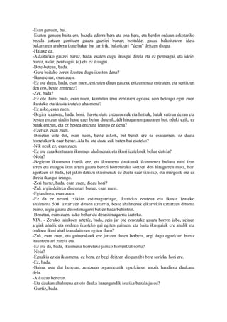 -Esan genuen, bai.
-Esaten genuen baita ere, bazela ederra bera eta ona bera, eta berdin orduan askotariko
bezala jartzen genituen gauza guztiei buruz; bestalde, gauza bakoitzaren ideia
bakarraren arabera izate bakar bat jarririk, bakoitzari "dena" deitzen diogu.
-Halaxe da.
-Askotariko gauzei buruz, bada, esaten dugu ikusgai direla eta ez pentsagai, eta ideiei
buruz, aldiz, pentsagai, (c) eta ez ikusgai.
-Bete-betean, bada.
-Gure baitako zerez ikusten dugu ikusten dena?
-Ikusmenaz, esan zuen.
-Ez ote dugu, bada, esan nuen, entzuten diren gauzak entzumenaz entzuten, eta sentitzen
den oro, beste zentzuez?
-Zer, bada?
-Ez ote duzu, bada, esan nuen, kontutan izan zentzuen egileak zein beteago egin zuen
ikusteko eta ikusia izateko ahalmena?
-Ez asko, esan zuen.
-Begira iezaiozu, bada, honi. Ba ote dute entzumenak eta hotsak, batak entzun dezan eta
bestea entzun dadin beste ezer behar dutenik, (d) hirugarren gauzaren bat, eduki ezik, ez
batak entzun, eta ez bestea entzuna izango ez dena?
-Ezer ez, esan zuen.
-Benetan uste dut, esan nuen, beste askok, bat berak ere ez esatearren, ez duela
horrelakorik ezer behar. Ala ba ote duzu zuk baten bat esateko?
-Nik neuk ez, esan zuen.
-Ez ote zara konturatu ikusmen ahalmenak eta ikusi izatekoak behar dutela?
-Nola?
-Begietan ikusmena izanik ere, eta ikusmena daukanak ikusmenez baliatu nahi izan
arren eta margoa izan arren gauza berezi horretarako sortzen den hirugarren mota, hori
agertzen ez bada, (e) jakin dakizu ikusmenak ez duela ezer ikusiko, eta margoak ere ez
direla ikusgai izango.
-Zeri buruz, bada, esan zuen, diozu hori?
-Zuk argia deitzen diozunari buruz, esan nuen.
-Egia diozu, esan zuen.
-Ez da ez neurri txikian estimagarriago, ikusteko zentzua eta ikusia izateko
ahalmena 508. uztartzen dituen uztarria, beste ahalmenak elkarrekin uztartzen dituena
baino, argia gauza desestimagarri bat ez bada behintzat.
-Benetan, esan zuen, asko behar du desestimagarria izateko.
XIX. - Zeruko jainkoen artetik, bada, zein jar ote zenezake gauza horren jabe, zeinen
argiak ahalik eta ondoen ikusteko gai egiten gaituen, eta baita ikusgaiak ere ahalik eta
ondoen ikusi ahal izan daitezen egiten duen?
-Zuk, esan zuen, eta gainerakoek ere jartzen duten berbera, argi dago eguzkiari buruz
itauntzen ari zarela eta.
-Ez ote da, bada, ikusmena horrelaxe jainko horrentzat sortu?
-Nola?
-Eguzkia ez da ikusmena, ez bera, ez begi deitzen diogun (b) bere sorleku hori ere.
-Ez, bada.
-Baina, uste dut benetan, zentzuen organoetatik eguzkiaren antzik handiena daukana
dela.
-Askozaz benetan.
-Eta daukan ahalmena ez ote dauka harengandik isurika bezala jasoa?
-Guztiz, bada.
 