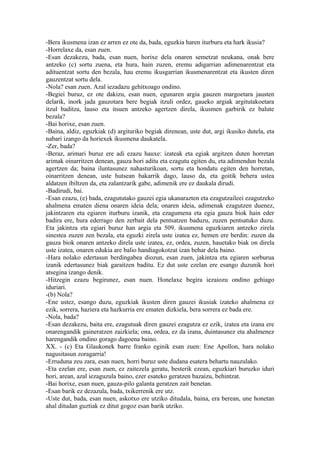 -Bera ikusmena izan ez arren ez ote da, bada, eguzkia haren iturburu eta hark ikusia?
-Horrelaxe da, esan zuen.
-Esan dezakezu, bada, esan nuen, horixe dela onaren semetzat neukana, onak bere
antzeko (c) sortu zuena, eta hura, hain zuzen, eremu adigarrian adimenarentzat eta
adituentzat sortu den bezala, hau eremu ikusgarrian ikusmenarentzat eta ikusten diren
gauzentzat sortu dela.
-Nola? esan zuen. Azal iezadazu gehitxoago ondino.
-Begiei buruz, ez ote dakizu, esan nuen, egunaren argia gauzen margoetara jausten
delarik, inork jada gauzotara bere begiak itzuli ordez, gaueko argiak argitutakoetara
itzul baditza, lauso eta itsuen antzeko agertzen direla, ikusmen garbirik ez balute
bezala?
-Bai horixe, esan zuen.
-Baina, aldiz, eguzkiak (d) argituriko begiak direnean, uste dut, argi ikusiko dutela, eta
nabari izango da horiexek ikusmena daukatela.
-Zer, bada?
-Beraz, arimari buruz ere adi ezazu hauxe: izateak eta egiak argitzen duten horretan
arimak oinarritzen denean, gauza hori aditu eta ezagutu egiten du, eta adimendun bezala
agertzen da; baina iluntasunez nahasturikoan, sortu eta hondatu egiten den horretan,
oinarritzen denean, uste hutsean bakarrik dago, lauso da, eta goitik behera ustea
aldatzen ibiltzen da, eta zalantzarik gabe, adimenik ere ez daukala dirudi.
-Badirudi, bai.
-Esan ezazu, (e) bada, ezagututako gauzei egia ukanarazten eta ezagutzaileei ezagutzeko
ahalmena ematen diena onaren ideia dela; onaren ideia, adimenak ezagutzen duenez,
jakintzaren eta egiaren iturburu izanik, eta ezagumena eta egia gauza biok hain eder
badira ere, hura ederrago den zerbait dela pentsatzen baduzu, zuzen pentsatuko duzu.
Eta jakintza eta egiari buruz han argia eta 509. ikusmena eguzkiaren antzeko zirela
sinestea zuzen zen bezala, eta eguzki zirela uste izatea ez, hemen ere berdin: zuzen da
gauza biok onaren antzeko direla uste izatea, ez, ordea, zuzen, hauetako biak on direla
uste izatea, onaren edukia are balio handiagokotzat izan behar dela baino.
-Hara nolako edertasun berdingabea diozun, esan zuen, jakintza eta egiaren sorburua
izanik edertasunez biak garaitzen baditu. Ez dut uste ezelan ere esango duzunik hori
atsegina izango denik.
-Hitzegin ezazu begirunez, esan nuen. Honelaxe begira iezaiozu ondino gehiago
iduriari.
-(b) Nola?
-Ene ustez, esango duzu, eguzkiak ikusten diren gauzei ikusiak izateko ahalmena ez
ezik, sorrera, haziera eta hazkurria ere ematen dizkiela, bera sorrera ez bada ere.
-Nola, bada?
-Esan dezakezu, baita ere, ezagutuak diren gauzei ezagutza ez ezik, izatea eta izana ere
onarengandik gaineratzen zaizkiela; ona, ordea, ez da izana, duintasunez eta ahalmenez
harengandik ondino gorago dagoena baino.
XX. - (c) Eta Glaukonek barre franko eginik esan zuen: Ene Apollon, hara nolako
nagusitasun zoragarria!
-Erruduna zeu zara, esan nuen, horri buruz uste dudana esatera behartu nauzulako.
-Eta ezelan ere, esan zuen, ez zaitezela geratu, besterik ezean, eguzkiari buruzko iduri
hori, arean, azal iezaguzula baino, ezer esateko geratzen bazaizu, behintzat.
-Bai horixe, esan nuen, gauza-pilo galanta geratzen zait benetan.
-Esan barik ez dezazula, bada, txikerrenik ere utz.
-Uste dut, bada, esan nuen, askotxo ere utziko ditudala, baina, era berean, une honetan
ahal ditudan guztiak ez ditut gogoz esan barik utziko.
 