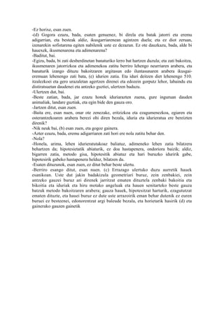 -Ez horixe, esan zuen.
-(d) Gogora ezazu, bada, esaten genuenez, bi direla eta batak jatorri eta eremu
adigarrian, eta besteak aldiz, ikusgarriarenean agintzen duela; eta ez diot zeruan,
izenarekin sofistarena egiten nabilenik uste ez dezazun. Ez ote dauzkazu, bada, alde bi
hauexek, ikusmenarena eta adimenarena?
-Baditut, bai.
-Egizu, bada, bi zati desberdinetan banaturiko lerro bat hartzen duzula; eta zati bakoitza,
ikusmenaren jatorrizkoa eta adimenekoa zatitu berriro lehengo neurriaren arabera, eta
banaturik izango dituzu bakoitzaren argitasun edo iluntasunaren arabera ikusgai-
eremuan lehenengo zati bata, (e) idurien zatia. Eta iduri deitzen diet lehenengo 510.
itzalezkoei eta gero urazaletan agertzen direnei eta edozein gorputz lehor, labaindu eta
distiratsuetan daudenei eta antzeko guztiei, ulertzen baduzu.
-Ulertzen dut, bai.
-Beste zatian, bada, jar ezazu honek iduriarazten zuena, gure inguruan dauden
animaliak, landare guztiak, eta egin bide den gauza oro.
-Jartzen ditut, esan zuen.
-Baita ere, esan nuen, onar ote zenezake, eritzizkoa eta ezagumenezkoa, egiaren eta
osterantzekoaren arabera berezi ohi diren bezala, iduria eta idurieratua ere bereizten
direnik?
-Nik neuk bai, (b) esan zuen, eta gogoz gainera.
-Azter ezazu, bada, eremu adigarriaren zati hori ere nola zatitu behar den.
-Nola?
-Honela, arima, lehen idurieratutakoaz baliatuz, adimeneko lehen zatia bilatzera
behartzen da; hipotesietatik abiaturik, ez doa hastapenera, ondoriora baizik; aldiz,
bigarren zatia, metodo gisa, hipotesitik abiatuz eta hari buruzko iduririk gabe,
hipotesirik gabeko hastapenera helduz, bilatzen du.
-Esaten dituzunok, esan zuen, ez ditut behar beste ulertu.
-Berriro esango ditut, esan nuen. (c) Errazago ulertuko duzu aurretik hauek
esanikoan. Uste dut jakin badakizula geometriari buruz, zein zenbakiei, zein
antzeko gauzei buruz ari direnek jarritzat ematen dituztela zenbaki bakoitia eta
bikoitia eta iduriak eta hiru motako angeluak eta hauen senitarteko beste gauza
batzuk metodo bakoitzaren arabera; gauza hauek, hipotesitzat harturik, ezagututzat
ematen dituzte, eta hauei buruz ez dute uste arrazoirik eman behar dutenik ez euren
buruei ez besteenei, edonorentzat argi baleude bezala, eta horietarik hasirik (d) eta
gainerako gauzen gainetik
 