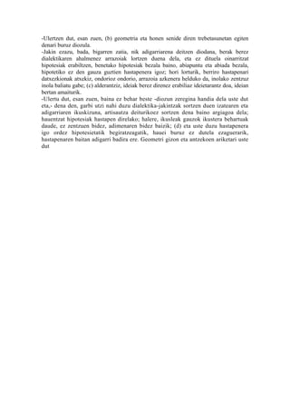 -Ulertzen dut, esan zuen, (b) geometria eta honen senide diren trebetasunetan egiten
denari buruz diozula.
-Jakin ezazu, bada, bigarren zatia, nik adigarriarena deitzen diodana, berak berez
dialektikaren ahalmenez arrazoiak lortzen duena dela, eta ez dituela oinarritzat
hipotesiak erabiltzen, benetako hipotesiak bezala baino, abiapuntu eta abiada bezala,
hipotetiko ez den gauza guztien hastapenera igoz; hori lorturik, berriro hastapenari
datxezkionak atxekiz, ondorioz ondorio, arrazoia azkenera helduko da, inolako zentzuz
inola baliatu gabe; (c) alderantziz, ideiak berez direnez erabiliaz ideietarantz doa, ideian
bertan amaiturik.
-Ulertu dut, esan zuen, baina ez behar beste -diozun zeregina handia dela uste dut
eta,- dena den, garbi utzi nahi duzu dialektika-jakintzak sortzen duen izatearen eta
adigarriaren ikuskizuna, artisautza deiturikoez sortzen dena baino argiagoa dela;
hauentzat hipotesiak hastapen direlako; halere, ikusleak gauzok ikustera behartuak
daude, ez zentzuen bidez, adimenaren bidez baizik; (d) eta uste duzu hastapenera
igo ordez hipotesietatik begiratzeagatik, hauei buruz ez dutela ezaguerarik,
hastapenaren baitan adigarri badira ere. Geometri gizon eta antzekoen ariketari uste
dut
 