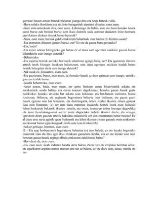 garraiari hauen artean batzuk hizketan joango dira eta beste batzuk ixilik.
-Hara nolako ikuskizun eta atxilotu baragarriak aipatzen dituzun, esan zuen.
-Gure antz-antzekoak dira, esan nuen. Lehenengo eta behin, uste ote duzu honako hauek
eurei buruz edo besteei buruz ezer ikusi dutenik suak aurrean daukaten leize-hormara
jaurtikitzen dizkien itzalak baino besterik?
-Nola, esan zuen, buruak geldi edukitzera behartuak izan badira (b) bizitza osoan?
-Eta eramaten dituzten gauzei buruz, zer? Ez ote da gauza bera gertatuko?
-Zer, bada?
-Eta euren artean hitzegiteko gai balira ez al duzu uste agertzen zaizkien gauzei buruz
dihardutela uste izango dutenik?
-Beharrezko.
-Eta espetxe horrek aurreko hormatik oihartzun egingo balu, zer? Eta igarotzen direnen
artetik inork hitzegin lezakeen bakoitzean, uste duzu agertzen zaizkien itzalak baino
bestek hitzegiten diela uste izango dutenik?
-Nik neuk ez, Zeusarren, esan zuen.
-Era guztietara, beraz, esan nuen, (c) honako hauek ez dute egiatzat ezer izango, eginiko
gauzen itzalak baino.
-Guztiz beharrezko, esan zuen.
-Azter ezazu, bada, esan nuen, zer gerta litekeen euren lokarrietatik askatu eta
zorakeriatik senda balitez eta euren izaerari dagokionez, honako gauza hauek gerta
balekizkie: honako atxilotu bat askatu izan ledinean, eta bat-batean zutitzera, burua
itzultzera, ibiltzera, eta argirantz begiratzera behartu izan ledinean, eta gauza guzti
hauek egitean min har lezanean, eta distirengatik, lehen itzalez ikusten zituen gauzak
ikus ezin litzanean, (d) zer uste duzu erantzun lezakeela horrek inork esan balezaio
lehen huskeriak bakarrik ikusten zituela, eta orain, izatearen askoz hurrago dagoelako
eta izate benetakoagoaren aurrez aurre dagoelako hobeto ikusten duela, eta areago,
igarotzen diren gauzen artetik bakoitza erakutsirik zer den erantzutera behar baleza? Ez
al duzu uste zurtz eginik egon litekeenik eta lehen ikusten zituen gauzak orain erakusten
zaizkionak baino egiazkoagoak zirela uste izan lezakeenik?
-Askoz gehiago, benetan, esan zuen.
II. - Eta argi berbererantz begiratzera behartua (e) izan baledi, ez ote lezake begietako
oinazerik izan eta ihes egin ikus litzakeen gauzetara itzuliz, eta ez ote lezake uste izan
benetan gauza hauek argiago direla erakusten zaizkionak baino?
-Horrelaxe da, esan zuen.
-Eta, esan nuen, inork indarrez handik atera baleza irteera latz eta erripatsu horretan zehar,
eta eguzkiaren argitara narraz eraman arte utz ez baleza, ez ote duzu uste, ausaz, mindu eta
na-
 