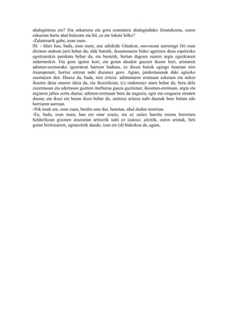 ahalegintzea ere? Eta askatzera eta gora eramatera ahaleginduko litzatekeena, euren
eskuetan hartu ahal balezate eta hil, ez ote lukete hilko?
-Zalantzarik gabe, esan zuen.
III. - Iduri hau, bada, esan nuen, ene adiskide Glaukon, oso-osoan aurrerago (b) esan
direnen ondoan jarri behar da; alde batetik, ikusmenaren bidez agertzen dena espetxeko
egoitzarekin parekatu behar da, eta bestetik, bertan dagoen suaren argia eguzkiaren
indarrarekin. Eta gora igotze hori, eta goian dauden gauzen ikuste hori, arimaren
adimen-eremurako igoeratzat hartzen baduzu, ez diozu hutsik egingo benetan nire
itxaropenari, horixe entzun nahi duzunez gero. Agian, jainkotasunak daki egiazko
suertatzen den. Hauxe da, bada, nire eritzia: adimenaren eremuan azkenen eta nekez
ikusten dena onaren ideia da, eta ikusirikoan, (c) ondorenez atara behar da, bera dela
zuzentasun eta edertasun guztien iturburua gauza guztietan; ikusmen-eremuan, argia eta
argiaren jabea sortu duena; adimen-eremuan bera da nagusia, egia eta ezaguera ematen
duena; eta ikusi ere berau ikusi behar du, zentzuz aritzea nahi duenak bere baitan edo
herriaren aurrean.
-Nik neuk ere, esan zuen, berdin uste dut, benetan, ahal dudan neurrian.
-Ea, bada, esan nuen, hau ere onar ezazu, eta ez zaitez harritu eremu horretara
heldurikoan gizonen arazoetan aritzerik nahi ez izateaz; aitzitik, euren arimak, beti
goian bizitzearren, egonezinik daude; izan ere (d) bidezkoa da, agian,
 