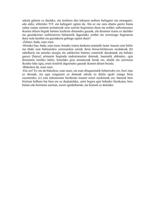 sekula galtzen ez duelako, eta itzultzen den tokiaren arabera baliagarri eta onuragarri,
edo aldiz, alferreko 519. eta kaltegarri egiten da. Ala ez ote zara ohartu gaizto baina
zuhur esaten zaienen arimatxoak zein zorrotz begiratzen duen eta nolako sarkortasunez
ikusten dituen begiak hartara itzultzen ditueneko gauzak, eta ikusmen txarra ez duelako
eta gaiztakeriari zerbitzatzera beharturik dagoelako zenbat eta zorrotzago begiratzen
duen nola hainbat eta gaiztakeria gehiago egiten duen?
-Zeharo, bada, esan zuen.
-Honako hau, bada, esan nuen, honako izaera daukana umetatik laster inausia izan balitz
eta ebaki izan balitzaizkio sortzearekin senide diren berun-birlatxoen modukoak (b)
sabelkeria eta antzeko atsegin eta zalekerien bitartez erantsirik dauzkanak eta beheko
gauzei [buruz] arimaren begirada makurrarazten dutenak, hauetatik aldenduz, egia
direnetara itzuliko balitz, honelako giza arimatxoak berak ere, ahalik eta zorrotzen
ikusiko luke egia, orain itzulirik dagoeneko gauzak ikusten dituen bezala.
-Bidezkoa da, esan zuen.
-Eta zer? Ez ote da bidezkoa, esan nuen, eta esan ditugunetatik beharrezko ere, hezi izan
ez direnak, eta egia ezagutzen ez dutenak sekula ez direla egoki izango hiria
zuzentzeko, (c) ezta azkeneraino heziketan irauten uzten zaizkienak ere, batzuek bere
bizitzan helburu bat bera ere ez daukatelako, zeini begira egin beharko lituzketen, bere
baitan edo herriaren aurrean, euren eginbeharrak, eta besteek ez dutelako
 
