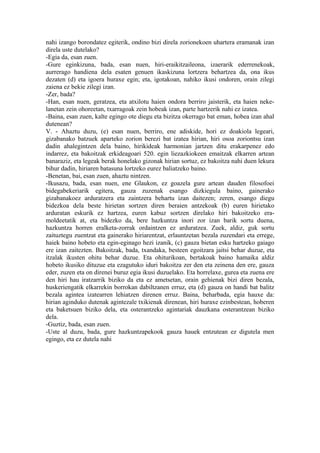 nahi izango borondatez egiterik, ondino bizi direla zorionekoen uhartera eramanak izan
direla uste dutelako?
-Egia da, esan zuen.
-Gure eginkizuna, bada, esan nuen, hiri-eraikitzaileona, izaerarik ederrenekoak,
aurrerago handiena dela esaten genuen ikaskizuna lortzera behartzea da, ona ikus
dezaten (d) eta igoera huraxe egin; eta, igotakoan, nahiko ikusi ondoren, orain zilegi
zaiena ez bekie zilegi izan.
-Zer, bada?
-Han, esan nuen, geratzea, eta atxilotu haien ondora berriro jaisterik, eta haien neke-
lanetan zein ohoreetan, txarragoak zein hobeak izan, parte hartzerik nahi ez izatea.
-Baina, esan zuen, kalte egingo ote diegu eta bizitza okerrago bat eman, hobea izan ahal
dutenean?
V. - Ahaztu duzu, (e) esan nuen, berriro, ene adiskide, hori ez doakiola legeari,
gizabanako batzuek aparteko zorion berezi bat izatea hirian, hiri osoa zoriontsu izan
dadin ahalegintzen dela baino, hirikideak harmonian jartzen ditu erakarpenez edo
indarrez, eta bakoitzak erkideagoari 520. egin liezazkiokeen emaitzak elkarren artean
banaraziz, eta legeak berak honelako gizonak hirian sortuz, ez bakoitza nahi duen lekura
bihur dadin, hiriaren batasuna lortzeko eurez baliatzeko baino.
-Benetan, bai, esan zuen, ahaztu nintzen.
-Ikusazu, bada, esan nuen, ene Glaukon, ez goazela gure artean dauden filosofoei
bidegabekeriarik egitera, gauza zuzenak esango dizkiegula baino, gainerako
gizabanakoez arduratzera eta zaintzera behartu izan daitezen; zeren, esango diegu
bidezkoa dela beste hirietan sortzen diren beraien antzekoak (b) euren hirietako
arduratan eskurik ez hartzea, euren kabuz sortzen direlako hiri bakoitzeko era-
moldeetatik at, eta bidezko da, bere hazkuntza inori zor izan barik sortu duena,
hazkuntza horren eralketa-zorrak ordaintzen ez arduratzea. Zuek, aldiz, guk sortu
zaituztegu zuentzat eta gainerako hiriarentzat, erlauntzetan bezala zuzendari eta errege,
haiek baino hobeto eta egin-eginago hezi izanik, (c) gauza bietan esku hartzeko gaiago
ere izan zaitezten. Bakoitzak, bada, txandaka, besteen egoitzara jaitsi behar duzue, eta
itzalak ikusten ohitu behar duzue. Eta ohiturikoan, bertakoak baino hamaika aldiz
hobeto ikusiko dituzue eta ezagutuko iduri bakoitza zer den eta zeinena den ere, gauza
eder, zuzen eta on direnei buruz egia ikusi duzuelako. Eta horrelaxe, gurea eta zuena ere
den hiri hau iratzarrik biziko da eta ez ametsetan, orain gehienak bizi diren bezala,
huskeriengatik elkarrekin borrokan dabiltzanen erruz, eta (d) gauza on handi bat balitz
bezala agintea izatearren lehiatzen direnen erruz. Baina, beharbada, egia hauxe da:
hirian aginduko dutenak agintezale txikienak direnean, hiri huraxe ezinbestean, hoberen
eta baketsuen biziko dela, eta osterantzeko agintariak dauzkana osterantzean biziko
dela.
-Guztiz, bada, esan zuen.
-Uste al duzu, bada, gure hazkuntzapekook gauza hauek entzutean ez digutela men
egingo, eta ez dutela nahi
 