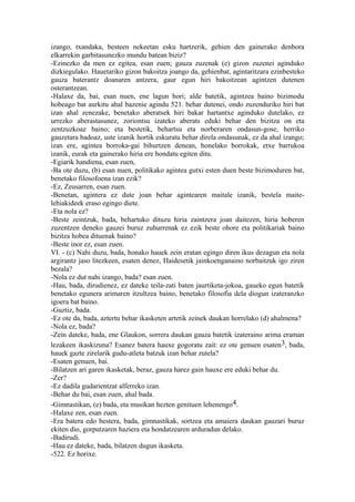 izango, txandaka, besteen nekeetan esku hartzerik, gehien den gainerako denbora
elkarrekin garbitasunezko mundu batean biziz?
-Ezinezko da men ez egitea, esan zuen; gauza zuzenak (e) gizon zuzenei aginduko
dizkiegulako. Hauetariko gizon bakoitza joango da, gehienbat, agintaritzara ezinbesteko
gauza baterantz doanaren antzera, gaur egun hiri bakoitzean agintzen dutenen
osterantzean.
-Halaxe da, bai, esan nuen, ene lagun hori; alde batetik, agintzea baino bizimodu
hobeago bat aurkitu ahal bazenie agindu 521. behar dutenei, ondo zuzenduriko hiri bat
izan ahal zenezake, benetako aberatsek hiri bakar hartantxe aginduko dutelako, ez
urrezko aberastasunez, zoriontsu izateko aberats eduki behar den bizitza on eta
zentzuzkoaz baino; eta bestetik, behartsu eta norberaren ondasun-gose, herriko
gauzetara badoaz, uste izanik hortik eskuratu behar direla ondasunak, ez da ahal izango;
izan ere, agintea borroka-gai bihurtzen denean, honelako borrokak, etxe barrukoa
izanik, eurak eta gainerako hiria ere hondatu egiten ditu.
-Egiarik handiena, esan zuen,
-Ba ote duzu, (b) esan nuen, politikako agintea gutxi esten duen beste bizimoduren bat,
benetako filosofoena izan ezik?
-Ez, Zeusarren, esan zuen.
-Benetan, agintera ez dute joan behar agintearen maitale izanik, bestela maite-
lehiakideek eraso egingo diete.
-Eta nola ez?
-Beste zeintzuk, bada, behartuko dituzu hiria zaintzera joan daitezen, hiria hoberen
zuzentzen deneko gauzei buruz zuhurrenak ez ezik beste ohore eta politikariak baino
bizitza hobea dituenak baino?
-Beste inor ez, esan zuen.
VI. - (c) Nahi duzu, bada, honako hauek zein eratan egingo diren ikus dezagun eta nola
argirantz jaso litezkeen, esaten denez, Haidesetik jainkoenganaino norbaitzuk igo ziren
bezala?
-Nola ez dut nahi izango, bada? esan zuen.
-Hau, bada, dirudienez, ez dateke teila-zati baten jaurtiketa-jokoa, gaueko egun batetik
benetako egunera arimaren itzultzea baino, benetako filosofia dela diogun izateranzko
igoera bat baino.
-Guztiz, bada.
-Ez ote da, bada, aztertu behar ikasketen artetik zeinek daukan horrelako (d) ahalmena?
-Nola ez, bada?
-Zein dateke, bada, ene Glaukon, sorrera daukan gauza batetik izateraino arima eraman
lezakeen ikaskizuna? Esanez batera hauxe gogoratu zait: ez ote genuen esaten3, bada,
hauek gazte zirelarik gudu-atleta batzuk izan behar zutela?
-Esaten genuen, bai.
-Bilatzen ari garen ikasketak, beraz, gauza harez gain hauxe ere eduki behar du.
-Zer?
-Ez dadila gudarientzat alferreko izan.
-Behar du bai, esan zuen, ahal bada.
-Gimnastikan, (e) bada, eta musikan hezten genituen lehenengo4.
-Halaxe zen, esan zuen.
-Era batera edo bestera, bada, gimnastikak, sortzea eta amaiera daukan gauzari buruz
ekiten dio, gorputzaren haziera eta hondatzearen arduradun delako.
-Badirudi.
-Hau ez dateke, bada, bilatzen dugun ikasketa.
-522. Ez horixe.
 