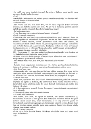 -Ea, bada! esan nuen, hauetatik izan ezik hartzerik ez badugu, gauza guztiei buruz
zuzentzen deneko bat har dezagun.
-Zein?
-(c) Ogibide, pentsamolde eta jakintza guztiek erabiltzen duteneko oro harreko hori,
hasieran edonork ikasi behar duena.
-Zein? esan zuen.
-Hain arrunta den hau, esan nuen: bata, bia eta hirua ezagutzea. Labur esatearren
aritmetika eta kalkulua deitzen diot horri. Ala ez ote da horrelaxe gertatzen edozein
ogibide eta jakintza beharturik dagoela horien partaide izatera?
-Bai horixe, esan zuen.
-Ez ote dago, esan nuen, gudu-trebetasuna bera ere beharturik?
-Guztiz beharturik, esan zuen.
-Zalantzarik gabe, esan nuen, (d) Agamemnon gudal-burua guztiz barregarri, behin eta
berriro, agertzen du Palamedesek tragedietan. Ala ez ote zara konturatu nola dioen,
aritmetika aurkitu ondoren, Ilionen gudarosteari sailak berak jarri zizkiola, eta
itsasontziak ere berak zenbatu zituela, eta gainerako guztiak ere, lehenago ezer zenbatu
izan ez balitz bezala, eta Agamemnonek, dirudienez, zenbat oin zituen ez bazekien
bezala zenbatzen ere ez zekielako? Dena dela, nolako gudal-buru zela uste duzu berau?
-Nik baragarri bat, esan zuen, hori egia balitz.
VII. - Ez ote dugu, (e) esan nuen, gudu-gizon batentzat ezinbesteko beste ikasketa bat
bezala kalkulatu eta zenbatu ahal izatea jarriko?
-Benetan, beste ezer baino gehiago, eratze-arazoetan aditua izan nahi duen edonork,
areago oraindik gizon ere izan nahi badu.
-Ikasketa honi buruz bada, esan nuen, uste ote duzu nik uste dudana?
-Zer?
-Baliteke, berez ezagumenera eramaten duen 523. eta bila gabiltzanekoren bat izatea,
baina ez du inork zuzen erabiltzen izaterantz erakartzeko zeharo gai izan arren.
-Nola diozu? esan zuen.
-Ahaleginduko naiz, esan nuen, benetan iduritzen zaidana agertzen. Ikus itzazu nirekin
batera nire baitan bereizten ditudanak esaten dugun lekura eramateko gai diren ala ez,
eta baietz edo ezetz erantzun, hori nik uste dudan bezala den, argiago ikus dezagun.
-Erakutsi, esan zuen.
-Horra, bada, esan nuen, ikusi nahi baduzu, zentzumenetan badira gai batzuk adimenari
aztertzera dei egiten ez diotenak, (b) zentzumenen bidez nahiko bereizten direlako,
beste batzuk aldiz, aztertzera guztiz dei egiten diotenak zentzumenak ez duelako ezer
baliagarririk egiten.
-Argi dago, esan zuen, urrunetik ikusten diren gauzei buruz eta itzalez margoztutakoei
buruz ari zarela.
-Ez duzu guztiz ulertu, esan nuen, esaten dudana.
-Zer diozu, bada? esan zuen.
-Alde batetik, esan nuen, dei egiten ez diotenak, une berean alderantzizko (c)
zentzumenera zuzentzen ez diren guztiak dira, eta bestetik, zuzentzen direnak dei egiten
diotenen artean jartzen ditut, zeren zentzumenak ez du argi erakusten gauza bat
horrelakoa ala alderantzizkoa gehiago den, hurretik zein urrunetik somatu. Esaten dudan
hau era honetan argiago ulertuko duzu: esan dezakegu hauek hiru atzamar direla,
txikiena, bigarrena eta erdikoa.
-Guztiz benetan, esan zuen.
-Kontu egizu, bada, hurretik ikusten direlakoan ari naizela, baina azter ezazu eurei
buruz diodan hauxe.
-Zer?
 