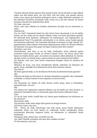 -Atzamar bakoitza berdin agertzen dela atzamar bezala, (d) eta horretan ez dago alderik
erdian zein alde batean ikusi, zuri zein beltz, lodi zein mehe, zein antzeko edozein
eratan, zeren egoera guzti hauetan gehiengoen arima ez dago beharturik atzamarra zer
den adimenari itauntzera; ikusmenak, bada, ezelan ere ez dio hari adierazi era berean
atzamarra atzamarraren alderantzizkoa denik.
-Ez, bada, esan zuen.
-Beraz, esan nuen, bidezkoa da honakoa adimenaren dei-egile eta (e) iratzartzaile ez
izatea.
-Bidezkoa da.
-Eta zer, bada? Atzamarrak handi ala txiki izateari buruz ikusmenak ez ote du nahiko
ikusten, eta ezer ardura ote dio edozein aldetan, erdian zein beste alde batean egoteak?
Eta ukimenak beste hainbeste, loditasunari eta mehetasunari, zein biguntasunari eta
gogortasunari buruz? Eta gainerako zentzumenek ez ote dituzte, ausaz, honako gauzak
era kaxkarrean adierazten? Ala zentzumen bakoitzak era honetan ote dagi, lehenik 524.
gogortasunaren ardura daukan zentzumena biguntasunaren ardura ere hartzera behartuz
eta adimenari nola gauza bera gogor eta bigun somatzen duen berri emanaz?
-Horrelaxe, esan zuen.
-Horrelakoetan, esan nuen, ez ote da, bada, ezinbesteko, arima zalantzan egotea
zentzumen horrek gogor bezala zer ulertzen duenari buruz, era berean gauza bera
biguna ere badela dioenez gero, eta arinaren eta astunaren ardura daukanak zer ulertzen
ote duen arinari eta astunari buruz, astuna arintzat eta arina astuntzat jotzen baditu?
-(b) Benetan, esan zuen, berri horiek arimarentzat baragarri direla eta azterketa bat
behar dute.
-Bidezkoa da, beraz, esan nuen, honelakoetan lehenik, kalkuluari eta adimenari dei
eginik, arima, emandako berri bakoitza bat ala bi diren aztertzen saiatzea.
-Eta nola ez?
-Bi direla agertzen bada, ez ote da bakoitza bat bezala eta desberdin bezala agertzen?
-Bai.
-Bakoitza bat bada eta biak batera bi, benetan banandutzat ezagutuko ditu, banandurik
ez baleude, ez lituzke benetan bi-tzat ezagutuko (c) bat-tzat baino.
-Zuzen.
-Eta ikusmenak ere, handia eta txikia ikusten zituela diogu, baina ez banandurik,
nahasturik baino. Ala zer?
-Bai.
-Eta nahaste hori argitzearren adimena behartua izan da handia eta txikia ikustera, ez
nahasturik, banandurik baino, ez ikusmenak egiten duen bezala, alderantziz baino.
-Egia.
-Ez ote da, bada, hortik, nondik batez ere, hasten garen handitasuna eta txikitasuna zer
den itauntzen?
-Bete-betean, bada.
-Eta horrelaxe, bada, batari adigai deitu genion eta ikusgai besteari.
-(d) Guztiz zuzen, esan zuen.
VIII. - Horixe da, bada, lehentxeago esan nahi nuena, gauza batzuk adimenaren
zirikatzaile direla, eta beste batzuk ez; zirikatzaile bezala kontrakoekin batera
zentzumenera datozenak mugatzen nituen, eta adimenaren ez zirikatzaile bezala
bestelakoak.
-Oraingoan, bada, ulertzen dut, eta berdin uste dut.
-Zer, bada? Bietatik zeinetakoa uste duzu dela zenbakia eta bata?
-Ez dut asmatzen, esan zuen.
 