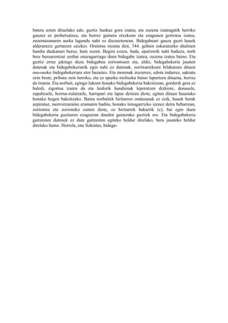 batera uzten dituelako edo, guztiz hankaz gora izatea, eta zuzena izateagatik herriko
gauzez ez probetxatzea, eta horrez gainera etxekoen eta ezagunen gorrotoa izatea,
zuzentasunaren aurka lagundu nahi ez diezaietenean. Bidegabeari gauza guzti hauek
alderantziz gertatzen zaizkio. Oraintsu nioena diot, 344. gehien eskuratzeko ahalmen
handia daukanari buruz, hain zuzen. Begira ezazu, bada, epaitzerik nahi baduzu, nork
bere buruarentzat zenbat onuragarriago duen bidegabe izatea, zuzena izatea baino. Eta
guztiz erraz jakingo duzu bidegabea zoriontsuen eta, aldiz, bidegabekeria jasaten
dutenak eta bidegabekeriarik egin nahi ez dutenak, zoritxarrekoen bilakatzen dituen
oso-osoko bidegabekeriara etor bazaitez. Eta inorenak iruzurrez, edota indarrez, sakratu
zein beste, pribatu zein herriko, eta ez apurka moltsoka baino lapurtzen dituena, horixe
da tirania. Eta norbait, egingo lukeen honako bidegabekeria bakoitzean, gorderik gera ez
baledi, zigortua izaten da eta laidorik handienak leporatzen dizkiote, donausle,
zapaltzaile, horma-zulatzaile, harrapari eta lapur deitzen diote, egiten dituen hauetako
honako hogen bakoitzeko. Baina norbaitek hiritarren ondasunak ez ezik, hauek berak
azpiratuz, morroitzaraino eramaten baditu, honako lotsagarrizko izenez deitu beharrean,
zoriontsu eta zorioneko esaten diote, ez hiritarrek bakarrik (c), bai egin duen
bidegabekeria guztiaren ezagueran dauden gainerako guztiek ere. Eta bidegabekeria
gaitzesten dutenek ez dute gaitzesten egiteko beldur direlako, bera jasateko beldur
direlako baino. Horrela, ene Sokrates, bidega-
 