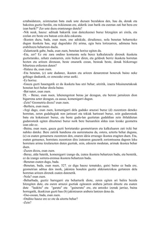 eztabaidatzen, zeintzuetan bata zuek uste duzuen bezalakoa den, hau da, denak eta
bakoitza guztiz berdin, eta txikienean ere, alderik izan barik eta euretan zati bat bera ere
izan barik?" Zer uste duzu erantzungo dutela?
-Nik neuk, hauxe: adituak bakarrik izan daitezkeenei buruz hitzegiten ari zirela, eta
ezelan ere beste era batean ezin dela eskuratu.
-Ikusten duzu, bada, esan nuen, ene adiskide, dirudienez, nola benetan beharrezko
dugun ikasketa hau, argi dagoelako (b) arima, egia bera lortzearren, adimena bera
erabiltzera behartzen duela.
-Zalantzarik gabe, bada, esan zuen, benetan horixe egiten du.
-Eta, zer? Ez ote zara ondino konturatu nola berez kalkulatzaile direnek ikasketa
guztietarako, zehatz esatearren, zein bizkor diren, eta geldoek berriz ikasketa horretan
hezten eta aritzen direnean, beste onurarik ezean, besteak beste, denak bizkorrago
bihurtzea erdiesten duten?
-Halaxe da, esan zuen.
-Eta benetan, (c) uste dudanez, ikasten eta aritzen denarentzat honexek baino neke
gehiago daukanik, ez zenezake erraz aurki.
-Ez horixe.
-Gauza guzti hauengatik ez da ikasketa hau utzi behar; aitzitik, izaera bikainenetakoak
honetan hezi behar direla baino.
-Bat nator, esan zuen.
IX. - Beraz, esan nuen, lehenengotzat berau jar dezagun, eta beroni jarraitzen dion
bigarrena azter dezagun, ea ausaz, komenigarri dugun.
-Zein? Geometria diozu? esan zuen.
-Berbera, esan nuen.
-Argi dago, esan zuen, komenigarri dela guduko arazoei buruz (d) zuzentzen deneko
horretan, zeren gudaltegiak non jartzeari eta tokiak hartzeari buruz, zein gudarosteak
batu eta kokatzeari buruz, eta beste gudu-lan guztietan gudaldian zein ibilaldietan
gudarosteek egiten dituztenei buruz nork bere buruarekin aldea izan lezake geometra
izan edo ez.
-Baina, esan nuen, gauza guzti horietarako geometriaren eta kalkuluaren zati txiki bat
nahiko dateke. Bere zatirik handiena eta aurreratuena da, ostera, aztertu behar duguna,
(e) ea esaten genuenera zuzentzen den, onaren ideia errazago ikustea eragiten duen. Eta,
esaten genuenez, horretara zuzentzen dira izatearen gauzarik zoriontsuena dagoen leku
horretara arima itzularazten duten guztiak, zein, edozein modutan, arimak ikustea behar
duen.
-Zuzen diozu, esan zuen.
-Beraz, alde batetik, komenigarri izango da, izatea ikustera behartzen badu, eta bestetik,
ez da izango sorrera-eremua ikustera behartzen badu.
-Benetan esaten dugu, bada.
-Benetan, bada, esan nuen, 527. ez digu hauxe tematuko, gutxi baino ez bada ere,
geometrian aditua den inork, jakintza honekin guztiz alderantzizkoa gertatzen dela
horretan aritzen direnek esaten dutenetik.
-Nola? esan zuen.
-Beharbada, guztiz barregarri eta beharturik diote, zeren egiten ari balira bezala
hitzegiten dute, eta euren arrazoi guztiak egitearen arabera jartzen dituzte eta esaten
dute "laukitu" eta "garatu" eta "gaineratu" ere, eta antzeko izenak jarriaz, baina
horregatik, ikaskizun guzti hau (b) jakintzaren arabera lantzen dena da.
-Oso-osoan, bada, esan zuen.
-Ondino hauxe ere ez ote da aitortu behar?
-Zein?
 