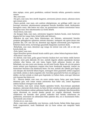 dazu argiago, zeren, gutxi gorabehera, azalerari buruzko ariketa, geometria ezartzen
zenuen.
-Bai, esan nuen.
-Eta gero, esan zuen, bere atzetik laugarren, astronomia jartzen zenuen, azkenean atzera
egin zenuen arren.
-Gauza guztiak, esan nuen, arin azaltzen ahalegintzean, are geldiago nabil; izan ere
hurrengo zetorrena, sakontasunaren garapenari buruzko ikasbidea izanik, ikerketarako
barregarria zenez, alde batera utzi nuen, eta geometriaren ondoren astronomiari buruz
hitzegiten nuen, bera sakontasuneko (e) itzulia delarik.
-Zuzen diozu, esan zuen.
-Jar dezagun bada, esan nuen, astronomia laugarren ikasketa bezala, orain baztertzen
duguna beti hor izango baita, hiriak heldu nahi baliezaio.
-Bidezkoa da esan zuen, baina lehentxeago, ene Sokrates, astronomiari buruzko
gorapena gehiegikeriaz egitearren zentzatu nauzunez, oraingoan zuk egiten duzun eran
goratuko dut, 529. uste dut eta, denontzat argi dagoela astronomiak gora begiratzera
behartzen duela arima, eta hemengo gauzetatik hangoetara zuzentzen duela.
-Beharbada, esan nuen, denontzat argi izango da niretzat izan ezik; nik ez dut uste
horrela denik eta.
-Nola, baina? esan zuen.
-Egun filosofiara igotzen direnek bezala erabiliz gero, zeharo behera begiratzen duela.
-Nola diozu? esan zuen.
-Ez deritzat, esan nuen, goiko gauzei buruzko ikasketa hori zure baitan zitalki hartzen
duzunik, zeren gerta dakizuke (b) inor, aratinik dagoela sabaiko apaindurak ikustean
zerbaitez ohar baleza, zuk uste izatea begiez barik adimenez ikusten ari dela.
Beharbada, zeu zara zuzen uste duzuna, eta nik tentel bezala. Baina nik ezin dut gainera
sinetsi arimari gora begiratzera eragiten dion beste ikasketarik dagoenik, izateari eta
ikustezinari buruzkoa izan daitekeena baino. Eta inor, aratinik aho zabalik gora begira,
zein ahozpez aho hertsirik behera begira, zentzugarri diren gauzetatik zerbait ezagutzen
saia baledi, sekula ez duela ezagutuko diot -horrelako gauzetarik bat bera ere jakingai ez
delako- eta bere arimak ez duela gora begiratuko (c) behera baino, arat-uger lehorrean
zein itsasoan ikas baleza ere.
XI. - Merezia daukat, esan zuen, eta zuzen zartatu nauzu, baina, gaur egun ikasten
denekoaz gain, nola esaten zenuen astronomia ikasi behar zela, esaten dugunaren
arabera ikasketa onuragarri izan dadin?
-Era honetan, esan nuen: zeruan dauden apaindura horiek, ikus-eremuan apainduak
daudenez, ederrenak direla dirudi, eta baita (d) bere antzekoen artean egin-eginekoenak
ere, baina benetakoen ondoan gabetasun handia dute, ezen, higidurak, bata bestearekiko
egiten dituztenak eta euretan dauden gauzak ere eragiten dituztenak, benetako
zenbakiaren eta benetako iduri guztien araberako bere baitako azkartasuna eta
gelditasuna, arrazoiaren eta adimenaren bidez jadesten dira, eta ez ikusmenaren bidez.
Ala besterik uste al duzu?
-Ezelan ere ez, esan zuen.
-Beraz, esan nuen, apainduriko zeru horrezaz, eredu bezala, baliatu behar dugu gauza
haiek ezagutzearren, inork Daidalosek edo (e) beste artisau edo margolari batek
zoragarri
 