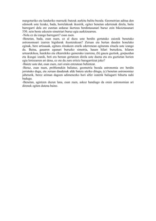 margoturiko eta landuriko marrazki batzuk aurkitu balitu bezala. Geometrian aditua den
edonork uste lezake, bada, horrelakoak ikusirik, egitez benetan ederrenak direla, baita
barregarri dela ere euretan arduraz ikertzea berdintasunari buruz zein bikoiztasunari
530. zein beste edozein simetriari buruz egia aurkitzearren.
-Nola ez da izango barregarri? esan zuen.
-Benetan, bada, esan nuen, ez al duzu uste berdin gertatuko zaionik benetako
astronomoari izarren higidurak ikusterakoan? Zeruan eta bertan dauden honelako
eginak, bere artisauak, egitura zitzakeen erarik ederrenean egituratu zituela uste izango
du. Baina, gauaren egunari buruzko simetria, hauen hilari buruzkoa, hilaren
urtearekikoa, haiekiko eta elkarrekiko gainerako izarrena, (b) gauza guztiok, gorpuzdun
eta ikusgai izanik, beti era berean gertatzen direla uste duena eta era guztietan horien
egia lortzearren ari dena, ez ote du zure eritziz baragarritzat joko?
-Baietz uste dut, esan zuen, zuri orain entzutean behintzat.
-Beraz, esan nuen, problemekin baliatuz, geometria bezala astronomia ere berdin
jorratuko dugu, eta zeruan daudenak alde batera utziko ditugu, (c) benetan astronomiaz
jabeturik, berez ariman dagoen adimenezko hori alfer izatetik baliagarri bihurtu nahi
badugu.
-Benetan, agintzen duzun lana, esan zuen, askoz handiago da orain astronomian ari
direnek egiten dutena baino.
 