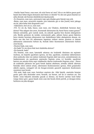 -Atariko lanari buruz, esan nuen, ala zeini buruz ari zara? Ala ez ote dakizu gauza guzti
hauek ikasi behar dugun doinuaren atari baino ez direnik? Ez dut uste gauza hauetan (e)
aditu direnak zuk benetan dialektikotzat dauzkazunik.
-Ez Zeusarren, esan zuen, aurrezaurre topo egin ditudan gutxi batzuk izan ezik.
-Baina, esan nuen, arrazoirik emateko zein eskatzeko gai ez den [inork] inoiz jakingo
ote du, jakin behar dela diogunetik ezer?
-Alderantziz, hori ere ez, esan zuen.
-532. Ez ote da, bada, hauxe, esan nuen, ene Glaukon, dialektikak burutzen duen
doinua? Hau adigarri den arren, ikusmenak iduriarazten du; berari buruz esaten genuen 7
lehenen animaliak, gero izarrak eurak, eta azkenik eguzkia bera ikusten ahalegintzen
zela. Berdin gertatzen da inolako zentzumenik gabe, adimen hutsez gauza bakoitza
berez deneko horretara abiatzearren inor dialektikaren bidez ahalegintzen denean, eta
berez ona den hori (b) adimenaren laguntzaz erdietsi arteino geratzen ez denean
adimenaren azkeneraino heltzen da, besteak lehen ikusmenaren azkeneraino heltzen
ziren bezala.
-Osotoro bada, esan zuen.
-Zer bada? Ez ote diozu bide horri dialektika deitzen?
-Zer besterik, bada?
-Eta benetan, esan nuen, kateetatik askatzea eta itzaletatik idurietara eta argirantz
itzultzea, eta lurpetik eguzkitara igotzea, eta han, eguzkitan, urazaletan nabarmentzen
diren jainkozko iduri eta izakien itzalerantz begiratu ahal izan arren, animalietarantz eta
landareetarantz eta eguzkiaren argiranzko begiratu ezina; (c) bestalde, eguzkitzat
hartzen zen antzeko beste argiz isladaturiko idurien itzaleranzko begiratu ezina... Hauxe
da azalduriko jakintzen lan guzti honek daukan ahalmena, arimako alderik ederrena
benetako diren izakien artean, ederrenaren ikuskizuneraino igotzea, lehen gorputzeko
alderik argiena, somagarri (d) eta ikusgai-eremuko gauzarik argienaren ikuskizunera
zuzentzen zuen bezala.
-Nik neuk, bada esan zuen, horrelaxe onartzen dut. Alde batetik, onartzeko benetan
guztiz gaitz dela deritzadan arren, bestetik, era berean, zail da ez onartzea ere. Eta
berdin -orain bakarrik entzuteko gauzak ez direnez, eta berriro sarritan itzuli behar
izango denez gero- gauza hauek orain esan den bezala direla jarririk, jo dezagun doinu
berberera eta joka dezagun
 