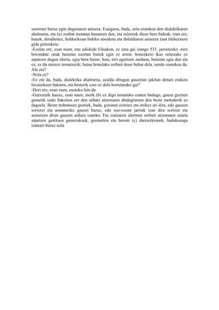 sarrerari buruz egin dugunaren antzera. Esaiguzu, bada, zein eratakoa den dialektikaren
ahalmena, eta (e) zenbat motatan banatzen den, eta zeintzuk diren bere bideak; izan ere,
hauek, dirudienez, heldurikoan bideko atsedena eta ibilaldiaren amaiera izan litekeenera
gida gintzakete.
-Ezelan ere, esan nuen, ene adiskide Glaukon, ez zara gai izango 533. jarraitzeko -nire
borondate onak benetan ezertan hutsik egin ez arren- honezkero ikus zenezake ez
aipatzen dugun iduria, egia bera baino, hots, niri agertzen zaidana; benetan egia den ala
ez, ez du merezi tematzerik; baina honelako zerbait ikusi behar dela, sendo eustekoa da.
Ala zer?
-Nola ez?
-Ez ote da, bada, dialektika ahalmena, azaldu ditugun gauzetan jakitun denari erakuts
liezaiokeen bakarra, eta besterik ezer ez dela horretarako gai?
-Hori ere, esan zuen, eusteko lain da.
-Gutxienik hauxe, esan nuen, inork (b) ez digu tematuko esaten badugu, gauza guztien
gainetik izaki bakoitza zer den zehatz atzematen ahalegintzen den beste metodorik ez
dagoela. Beste trebetasun guztiek, bada, gizonen eritziez eta irrikez ari dira, edo gauzen
sorrerei eta asmaturiko gauzei buruz, edo oso-osoan jarriak izan dira sortzen eta
asmatzen diren gauzen ardura izateko. Eta izatearen ulermen zerbait atzematen zutela
aipatzen genituen gainerakoek, geometria eta beroni (c) darraizkionek, badakusagu
izateari buruz nola
 