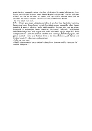amets dagiten; iratzarririk, ordea, ezinezkoa zaie ikustea, hipotesiez baliatu arren, bere-
berean uzten dituzten bitartean, hauen arrazoirik eman ezin dutelako. Izan ere, hasierako
arrazoia zer den ez dakienak, eta erdiko zein arrazoitatik amaiera lotzen den ez
dakienak, zer bide du honelako arrazoikidetasunak zientzia bihur dadin?
-Bat bera ere ez, esan zuen.
XIV. - Beraz, esan nuen, dialektika-metodoa da era horretan, hipotesiak baztertuz,
hastapenera berera doana, bertan bermatzeko, (d) eta zeharo izugarrizko lokatz batean
murgildurik dagoen arimaren begia, geldiro-geldiro, jasotzen eta gora daramana,
lagungarri eta eramangarri bezala aipaturiko trebetasunez baliaturik. Trebetasunei
usadioz sarritan jakintza deitu diegun arren, eritzi izena baino argiago eta jakintza baino
ilunago den beste izen baten premian aurkitzen dira, -lehenago, beharbada gogoeta jarri
genion izentzat,- baina, uste dudanez, tema ez da izenari buruzkoa, guk bezala hain
ikerketa handia (e) esku artean daukatenentzat.
-Ez horixe, esan zuen.
-Aitzitik, ariman gauzen izaera erakuts lezakeen izena aipatzea <nahiko izango ote da?
-Nahiko izango da.>
 