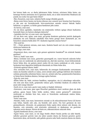 bat lortzen badu ere, ez duela jakintzaren bidez lortzen, eritziaren bidez baino, eta
hemengo bizitza ametsetan eta lo igarotzen duela, eta ez dela iratzarririko Haidesera (d)
joanik oso-osoko loa egin baino lehen?
-Bai, Zeusarren, esan zuen, zalantza barik esango ditudala gauzok.
-Baina orain hitzez hazten eta hezten dituzun zure semeok inoiz benetan hezi bazenitza,
ez dut uste utz liezaiekezunik, lerro-neurtezinen antzeko arrazoi bakoak badira
behintzat, ez agintari, ez hiriko gauza handienen jabe izaten.
-Ez horixe, esan zuen.
-Ez ote diezu aginduko, itauntzeko eta erantzuteko trebeen egingo dituen hazkuntza
honetatik batez ere hartzen ahalegin daitezela?
-Aginduko diet bai, (e) esan zuen, zure laguntzaz.
-Ez ote duzu uste, agian, esan nuen, goi-goian ikasketen gailurtzat jarririk daukagula
dialektika eta ezin litekeela eskubidez bera baino gorago beste ikasketarik jar, eta
honezkero amaiera heldu dela 535. ikasketen inguruko arazoei buruz?
-Nik neuk bai.
XV. - Orain geratzen zaizuna, esan nuen, ikasketa hauek nori eta zein eratan emango
dizkiozun banatzea da.
-Argi dago, esan zuen.
-Gogoratzen duzu, esan nuen, egin genuen agintarien hautaketa8 eta zeintzuk hautatu
genituen?
-Nola ez, bada? esan zuen.
-Beraz, kontutan izan ezazu, gainerako gauzengatik ere, izaera haiexek aukeratu behar
direla; izan ere sendoenak eta adoretsuenak eta, ahal den neurrian, itxura hoberenekoak
berezi behar dira; eta gainera jatorri oneko (b) eta izaera sendokoak ez ezik, izaeraz
hezkuntza honi dagozkion baldintzak dituztenak ere bilatu behar dira.
-Zeintzuk agintzen dituzu, bada?
-Ene zorioneko hori, esan nuen, beharrezko da eurengan ikasketetarako zorroztasuna
izatea eta ikasteko nekerik ez izatea, zeren arimak askoz gehiago kikiltzen dira ikasketa
zailetan gimnastika ariketetan baino; izan ere, arimek neke hau, gorputzarekin baterakoa
ez baina beren baitakoa dutenez, bereago egiten baitzaie.
-Egia da, esan zuen.
-Bilatu behar da, bada, oroimen handikoa, aspergaitza, eta (c) edozelango nekezalea.
Ala nola uste duzu inork, gorputzeko nekeez gain, honelako ikasketa eta ariketa bat
jasan nahi izango lukeela?
-Inork ere ez, esan zuen, guztiz izate oneko ez badadi, behintzat.
-Gutxienez, esan nuen, gaur egun filosofiari gainbehera etorri zaizkion akats eta dedu
galtzea, gauza hauen bidez heldu zaizkio, lehen esaten genuenez 9, ondoratzen
zaizkionak ez direlako bere lain, zeren ez litzaizkioke sasikumeak ondora behar,
jatorrak baino.
-Nola? esan zuen.
-Hasteko, bada, esan nuen, hurreratzen zaionak ez du nekezaletasunari buruz (d) herren
izan behar, batetik erdi zale, eta bestetik erdi arerio. Eta hori gertatzen da inor
gimnastikazale, ehizazale, eta gorputzaren bidez egiten diren nekeen zale denean, eta
ikasteko, zein entzuteko, zein aztertzeko zaletasunik ez daukanean, eta guztiotan
nekearen arerio denean. Herren da baita ere, alderantzizkoen nekezale dena.
-Egiarik handienak diozuz, esan zuen.
-Egiari buruz, esan nuen, ez ote dugu berdin elbarri bezala jarriko (e) alde batetik,
nahizko gezurrari gorroto izan eta nekez jasaten duena eta besteen gezurrez guztiz
haserretzen dena, eta bestetik, nahi gabeko gezurra neke barik onartzen duena eta ohartu
 