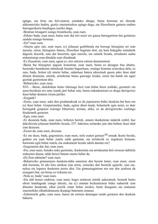 egingo, eta hiria eta hiri-eratzea zainduko ditugu; baina horretan ari direnak
alderantzizko badira, guztiz osterantzekoa egingo dugu, eta filosofiaren gainera ondino
barregarrikeria handiagoa isuriko dugu.
-Benetan lotsagarri izango litzatekeela, esan zuen.
-Zeharo bada, esan nuen; baina uste dut niri neuri ere gauza barregarriren bat gertatzen
zaidala oraingo honetan.
-Zer? esan zuen.
-Ahaztu egin zait, esan nuen, (c) jolasean genbiltzala eta beroegi hitzegiten ari izan
naizela, zeren, hitzeginez batera, filosofiari begiratu diot, eta hain bidegabe iraindurik
dagoela ikusirik, uste dut haserretu egin naizela, eta suturik bezala, errudunen aurka
arduratsuegi esan ditudala esan ditudanak.
-Ez Zeusarren, esan zuen, agian ez, nire antzera entzun duenarentzat.
-Baina bai hitzegiten nagoen honentzat, esan nuen; baina ez dezagun hau ahantz,
hasierako hautaketan adinekoak hautatu bagenituen, oraingo honetan ezinezkoa dela; ez
zaio, bada, Soloni (d) sinetsi behar, zahartuaz batera edozeinek gauza asko ikasi ahal
dituela dioenean, aitzitik, arineketan baino gutxiago lezake, zeren lan handi eta ugari
guztiak gazteentzat dira.
-Beharrezko, esan zuen.
XVI. - Beraz, dialektikan baino lehenago hezi izan behar diren zenbaki, geometri eta
aurre-heziketa oro ume izanik jarri behar zaie, baina irakaskuntzari ez diogu derrigorrez
ikasi behar denaren itxura jarriko.
-Zergatik?
-Zeren, esan nuen, aske den gizabanakoak ez du joputzaren bidez ikasketa bat bera ere
(e) ikasi behar. Gorputzarekin, bada, egiten diren lanak, beharturik egin arren, ez dute
horregatik gorputza txarrago bihurtzen; ariman, aldiz, ez da derrigorrezko ezelango
ikasketarik geratzen.
-Egia, esan zuen.
-Ez dezazula bada, esan nuen, hoberen horrek, umeen ikasketetan indarrik erabil, haz
dakizkizula jolasean balebiltz bezala, 537. bakoitza zertarako jaio den hobeto ikusi ahal
izan dezazun.
-Zuzen da, esan zuen, diozuna.
-Ez ote duzu, bada, gogoratzen, esan nuen, nola esaten genuen 10 umeak ikusle bezala,
gudura ere joan behar zutela zaldi gainetan, eta arriskurik ez zegokeen heinean,
hurreratu egin behar zutela, eta orakumeek bezala odola dastatu ere?
-Gogoratzen dut, bai, esan zuen.
-Eta, esan nuen, honako neke guztietan, ikasketetan eta arriskuetan beti erosoen dabilela
erakusten duena, talde berezi batean onartu behar da.
-(b) Zein adinetan? esan zuen.
-Beharrezko gimnasiaren ikasketa-aldia amaitzen den bezain laster, esan nuen; zeren
aldi horretan, bi edo hiru urtekoa izan arren, ezinezko den besterik egiterik; izan ere,
nekea eta logurea ikasketen arerio dira. Eta gimnasiagintzan nor nor den azaltzea da
ezaugarri bat, eta berau ez txikiena ere.
-Nola ez, bada? esan zuen.
-Eta aldi honen ondoren, esan nuen, hogei urtekoen artetik aukeratuek, besteek baino
ohore handiagoak izango dituzte, eta (c) umetan hezkuntzaren bidez nahasirik izan
dituzten ikasketak, elkar josirik eman behar zaizkie, beste ikasgaien eta izatearen
izaerarekiko elkarkidetasuna ikuspegi baterantz emanaz.
-Zalantzarik gabe, esan zuen, hauxe da sortzen denengan sendo geratzen den ikasketa
bakarra.
 