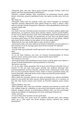 -Zalantzarik gabe, esan zuen, diozun guztia horrelaxe gertatuko litzateke; baina nola
dagokie iduri hori arrazonamendutan dihardutenei?
-Honelaxe: umetatik baditugu, bada, zuzentasunari eta edertasunari buruzko agindu
batzuk, zeintzuetan, gurasoen agindupean bezala, men eginez eta dedu izanez hazi izan
garen.
-Bai, halaxe da.
-Horregatik, badira baita (d) atseginak izanik, gure arima lausengatu eta eurengana
erakartzen gaituzten alderantzizko beste jokaera batzuk ere; baina ez dituzte, ordea,
inola ere neurritsu direnak bereganatzen; alderantziz, arbasoengandikakoak aintzat hartu
eta haien esaneko dira.
-Halaxe da.
-Zer, bada? esan nuen. Horrelakoa denari zuzendurik zer da ederra galdetuz galdera egin
dakiokeenean, eta legelariari entzun diona erantzun ondoren, arrazoia gezurta badakio,
eta sarri eta era askotan gezurtatu izanik eritziz alda badadi usterik ederrari buruzkoa (e)
ez dela ez ederrago ez itsusiago, eta zuzentasunari eta onari buruz eta dedurik gehien
izan dituen gauzei buruz ere, beste hainbeste gertatzen dela uste izan badeza, ondoren
gauza hauei buruzko deduaz eta men egiteaz zer uste duzu egingo duela?
-Beharrezko da, esan zuen, berdin dedu ez izatea, eta men ez egitea.
-Lehen bezala, bada, esan nuen, dedutzat eta beretzat ez dituenean, eta egia aurkitzen ez
duen bitartean, ba ote du, lausengu egiten dionaz beste bizitzarik 539. hartzerik?
-Ez dago, esan zuen.
-Uste dut, bada, lege-gordetzaile izatetik lege-hausle izatera heldu denaren itxura izango
duela.
-Beharrezko.
-Ez ote da, bada, bidezkoa, esan nuen, era horretan arrazonamendutan ari direnei
gertatzen zaiena; arestian esaten nuenez, ezaguera handia merezi dutela?
-Bai errukia ere, esan zuen.
-Zure hogeita hamar urteko gizabanakoei buruz honako errukirik behar izan ez dadin, ez
ote dute arretarik handienarekin arrazonamenduetan ari izan behar?
-Bai horixe, esan zuen.
-Ez ote da, agian, ardura garrantzitsu bat (b) gazte diren bitartean horietatik dasta ez
dezaten? Ez dut uste ikusi barik geratu zaizunik nola mutikoek lehenengo aldiz
arrazonamenduetatik dastatzen dutenean, jolasean bezala, kontraesanera jotzen duten
beti; eta eurei gezurtatzen dietenen antzera, hauek ere besteei gezurtatzen dieten, beti
hurrean dituztenak, orakumeek bezala, narraz eraman eta birrintzen pozten direlarik.
-Egundokoan, bada, esan zuen.
-Beraz jende asko gezurtatu ondoren, eta askok gezurtatuak izan ondoren berehalako
batean (c) arin jausten dira lehen sinesten zituzten gauzetatik deus ere ez sinestera; eta
hori dela bide, besteen aurrean euren buruak eta filosofiari dagokion guztia itsusten
dute.
-Egiarik handiena, esan zuen.
-Baina adinekoak, aldiz, esan nuen, horrelako zorakerian esku hartzerik ez lezake nahi
izan; nahiago izango du, eztabaidatu eta egia aztertu nahi duenaren antzeko izan, ume-
jokoaren atseginez jolasean eta kontraesanean dabilena baino, eta bera neurritsuago
izango da eta lanbidea ere dedugabeago izan ordez, deduzkoago bihurtuko du.
-Zuzen, esan zuen.
-Ez ote da, bada, honen aurretik esan den guztia bada-
ezpadan esan dela, zera, izaera zuzen eta zindokoei filosofian parte izatea emango
zaiela, eta ez orain egiten den bezala beragana etortzea suertatzen den edozein
ganorabakori?
 