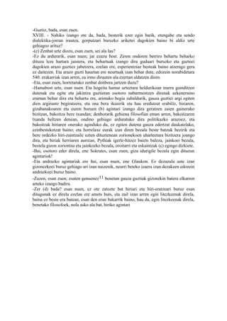 -Guztiz, bada, esan zuen.
XVIII. - Nahiko izango ote da, bada, besterik ezer egin barik, etengabe eta sendo
dialektika-jorran irautea, gorputzari buruzko ariketei dagokien baino bi aldiz urte
gehiagoz arituz?
-(e) Zenbat urte diozu, esan zuen, sei ala lau?
-Ez du ardurarik, esan nuen; jar ezazu bost. Zeren ondoren berriro behartu beharko
dituzu leze hartara jaistera, eta behartuak izango dira guduari buruzko eta gazteei
dagokien arazo guztiez jabetzera, ezelan ere, esperientziaz besteak baino atzerago gera
ez daitezen. Eta arazo guzti hauetan ere neurtuak izan behar dute, edozein norabidetara
540. erakarriak izan arren, ea irmo dirauten ala ezertan aldatzen diren.
-Eta, esan zuen, horretarako zenbat denbora jartzen duzu?
-Hamabost urte, esan nuen. Eta hogeita hamar urteetara heldurikoan marra gainditzen
dutenak eta egite eta jakintza guztietan osotoro nabarmentzen direnak azkeneraino
eraman behar dira eta behartu ere, arimako begia zabaldurik, gauza guztiei argi egiten
dien argirantz begiratzera, eta ona bera ikusirik eta hau eredutzat erabiliz, hiriaren,
gizabanakoaren eta euren buruen (b) agintari izango dira geratzen zaien gainerako
bizitzan, bakoitza bere txandan; denborarik gehiena filosofian eman arren, bakoitzaren
txanda heltzen denean, ondino gehiago arduratuko dira politikazko arazoez, eta
bakoitzak hiriaren onerako aginduko du, ez egiten dutena gauza edertzat daukatelako,
ezinbestekotzat baino; eta horrelaxe eurak izan diren bezala beste batzuk hezirik eta
bere ordezko hiri-zaintzaile uzten dituztenean zorionekoen uharteetara bizitzera joango
dira, eta hiriak herriaren aurrean, Pythiak igerle-hitzez baiets baleza, jainkoei bezala,
bestela gizon zoriontsu eta jainkozko bezala, oroitarri eta eskaintzak (c) egingo dizkiete.
-Bai, osotoro eder direla, ene Sokrates, esan zuen, giza idurigile bezala egin dituzun
agintariok!
-Eta andrazko agintariak ere bai, esan nuen, ene Glaukon. Ez dezazula uste izan
gizonezkoei buruz gehiago ari izan naizenik, neurri beteko izaera izan dezakeen edozein
andrazkoei buruz baino.
-Zuzen, esan zuen; esaten genuenez11 benetan gauza guztiak gizonekin batera elkarren
arteko izango badira.
-Zer (d) bada? esan nuen, ez ote zatozte bat hiriari eta hiri-eratzeari buruz esan
ditugunak ez direla ezelan ere amets huts, eta zail izan arren egin litezkeenak direla,
baina ez beste era batean, esan den eran bakarrik baino, hau da, egin litezkeenak direla,
benetako filosofoek, nola asko ala bat, hiriko agintari
 