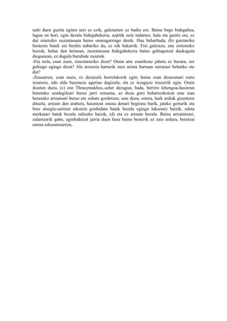 nahi duen guztia egiten utzi ez ezik, galerazten ez badio ere. Baina bego bidegabea,
lagun on hori, egin dezala bidegabekeria, azpitik zein indarrez, hala eta guztiz ere, ez
dut sinetsiko zuzentasuna baino onuragarriago denik. Hau beharbada, (b) guretariko
besteren batek ere berdin nabariko du, ez nik bakarrik. Etsi gaitzazu, ene zorioneko
horrek, behar den heinean, zuzentasuna bidegabekeria baino gehiagotzat daukagula
diogunean, ez dugula burubide zuzenik.
-Eta nola, esan zuen, sinestaraziko dizut? Orain arte esanikoaz jabetu ez bazara, zer
gehiago egingo dizut? Ala arrazoia harturik zure arima barruan sarrarazi beharko ote
dut?
-Zeusarren, esan nuen, ez dezazula horrelakorik egin; baina esan dezazunari eutsi
iezaiozu, edo alda bazeneza agerian dagizula, eta ez iezaguzu iruzurrik egin. Orain
ikusten duzu, (c) ene Thrasymakhos,-azter dezagun, bada, berriro lehengoa-hasieran
benetako sendagileari buruz jarri zenuena, ez duzu gero beharrezkotzat uste izan
benetako artzainari buruz ere zehatz gordetzea; uste duzu, ostera, hark ardiak gizentzen
dituela, artzain den arabera, haientzat onena denari begiratu barik, jateko gerturik eta
bere atsegin-saritzat edozein gonbidatu batek bezala egingo lukeenez baizik, edota
merkatari batek bezala saltzeko baizik, (d) eta ez artzain bezala. Baina artzaintzari,
zalantzarik gabe, eginbidetzat jarria duen hura baino besterik ez zaio ardura, beretzat
onena eskuratzearren,
 