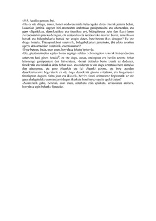 -545. Azaldu genuen, bai.
-Eta ez ote ditugu, ausaz, honen ondoren maila beheragoko diren izaerak jorratu behar,
Lakonian jarririk dagoen hiri-eratzearen araberako garaipenzalea eta ohorezalea, eta
gero oligarkikoa, demokratikoa eta tiranikoa ere, bidegabeena zein den ikusirikoan
zuzenenarekin pareka dezagun, eta zorioneko eta zoritxarreko izateari buruz, zuzentasun
hutsak eta bidegabekeria hutsak zer eragin duten, bete-betean ikus dezagun? Ez ote
diogu horrela, Thrasymakhosi sinetsirik, bidegabekeriari jarraituko, (b) edota arestian
agertu den arrazoiari sinetsirik, zuzentasunari?
-Bete-betean, bada, esan zuen, horrelaxe jokatu behar da.
-Eta, gizabanakoetan egitea baino argiago zelako, lehenengotan izaerak hiri-eratzeetan
aztertzen hasi ginen bezala9, ez ote dugu, ausaz, oraingoan ere berdin aztertu behar
lehenengo garaipenzale den hiri-eratzea, -berari deitzeko beste izenik ez dudanez,
timokratia eta timarkia deitu behar zaio- eta ondoren ez ote dugu aztertuko bere antzeko
den gizasemea, eta gero oligarkia eta (c) oligarki gizona, eta bere txandan
demokratiarantz begiraturik ez ote dugu demokrati gizona aztertuko, eta laugarrenez
tiraniapean dagoen hirira joan eta ikusirik, berriro tirani arimarantz begiraturik ez ote
gara ahaleginduko aurrean jarri dugun ikerketa honi buruz epaile egoki izaten?
-Zalantzarik gabe, benetan, esan zuen, azterketa zein epaiketa, arrazoiaren arabera,
horrelaxe egin beharko litzateke.
 