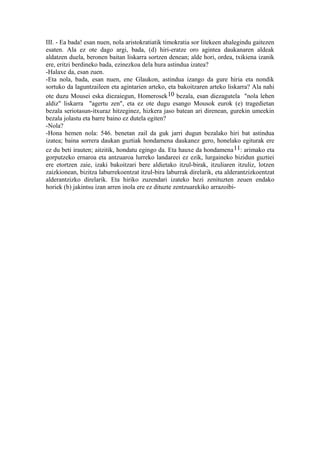 III. - Ea bada! esan nuen, nola aristokratiatik timokratia sor litekeen ahalegindu gaitezen
esaten. Ala ez ote dago argi, bada, (d) hiri-eratze oro agintea daukanaren aldeak
aldatzen duela, beronen baitan liskarra sortzen denean; alde hori, ordea, txikiena izanik
ere, eritzi berdineko bada, ezinezkoa dela hura astindua izatea?
-Halaxe da, esan zuen.
-Eta nola, bada, esan nuen, ene Glaukon, astindua izango da gure hiria eta nondik
sortuko da laguntzaileen eta agintarien arteko, eta bakoitzaren arteko liskarra? Ala nahi
ote duzu Mousei eska diezaiegun, Homerosek 10 bezala, esan diezagutela "nola lehen
aldiz" liskarra "agertu zen", eta ez ote dugu esango Mousok eurok (e) tragedietan
bezala seriotasun-itxuraz hitzeginez, hizkera jaso batean ari direnean, gurekin umeekin
bezala jolastu eta barre baino ez dutela egiten?
-Nola?
-Hona hemen nola: 546. benetan zail da guk jarri dugun bezalako hiri bat astindua
izatea; baina sorrera daukan guztiak hondamena daukanez gero, honelako egiturak ere
ez du beti irauten; aitzitik, hondatu egingo da. Eta hauxe da hondamena 11: arimako eta
gorputzeko ernaroa eta antzuaroa lurreko landareei ez ezik, lurgaineko bizidun guztiei
ere etortzen zaie, izaki bakoitzari bere aldietako itzul-birak, itzuliaren itzuliz, lotzen
zaizkionean, bizitza laburrekoentzat itzul-bira laburrak direlarik, eta alderantzizkoentzat
alderantzizko direlarik. Eta hiriko zuzendari izateko hezi zenituzten zeuen endako
horiek (b) jakintsu izan arren inola ere ez dituzte zentzuarekiko arrazoibi-
 