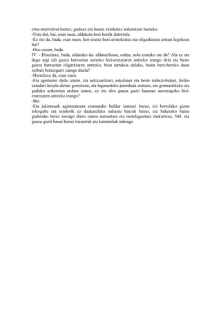 etxe-morroitzat hartuz, guduaz eta hauen zainketaz arduratzen hasteko.
-Uste dut, bai, esan zuen, aldaketa hori hortik datorrela.
-Ez ote da, bada, esan nuen, hiri-eratze hori aristokratia eta oligarkiaren artean legokeen
bat?
-Oso-osoan, bada.
IV. - Honelaxe, bada, aldatuko da: aldaturikoan, ordea, nola eratuko ote da? Ala ez ote
dago argi (d) gauza batzuetan aurreko hiri-eratzearen antzeko izango dela eta beste
gauza batzuetan oligarkiaren antzeko, bion tartekoa delako, baina bere-bereko duen
zerbait bereizgarri izango duela?
-Horrelaxe da, esan zuen.
-Eta agintariei dedu izaten, eta nekazaritzari, eskulanei eta beste irabazi-bideei, hiriko
zaindari bezala dieten gorrotoan, eta lagunarteko jatorduak eratzen, eta gimnastikako eta
guduko ariketetan ardura izaten, ez ote dira gauza guzti hauetan aurreragoko hiri-
eratzearen antzeko izango?
-Bai.
-Eta jakintsuak aginteetarara eramateko beldur izateari buruz, (e) horrelako gizon
tolesgabe eta sendorik ez daukatelako nahastu batzuk baino, eta bakerako baino
gudurako berez iaioago diren izaera sutsuetara eta motelagoetara makurtzea, 548. eta
gauza guzti hauei buruz iruzurrak eta katramilak nahiago
 