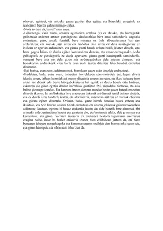 ohoreei, aginteei, eta antzeko gauza guztiei ihes egitea, eta horrelako zereginik ez
izatearren beretik galdu nahiago izatea.
-Nola sortzen da, baina? esan zuen.
-Lehenengo, esan nuen, senarra agintarien artekoa (d) ez delako, eta horregatik
gainerako andreen artean gutxiagotzat daukatelako bere ama samindurik dagoela
entzutean, gero, amak ikusirik bere senarra ez dela aberastasunez bat ere
arduratzen, eta auziak jarri arren eta laidotua izan arren ez dela auzitegietan ez
ixilean ez agerian arduratzen, eta gauza guzti hauek ardura barik jasaten dituela, eta
bere gogoa baino ez duela egiten konturatzen denean, eta emaztearenganako dedu
gehiagorik ez gutxiagorik ez duela agertzen, gauza guzti hauengatik samindurik,
semeari bere aita ez dela gizon eta arduragabekoa dela esaten dionean, eta
honakoetan andrazkoek eten barik esan nahi izaten dituzten lako hainbat entzuten
dituenean.
-Bai horixe, esan zuen Adeimantosek, horrelako gauza asko doazkie andrazkoei.
-Badakizu, bada, esan nuen, batzuetan horrelakoen etxe-morroiek ere, lagun direla
iduritu arren, ixilean horrelakoak esaten dituztela umeen aurrean, eta ikus balezate inor
aitari zor dionik edo beste bidegabekeriaren bat eginik ez duela honek estu hartzen,
eskatzen dio gizon egiten denean horrelako guztietan 550. mendeku hartzeko, eta aita
baino gizonago izateko. Eta kanpora irteten denean antzeko beste gauza batzuk entzuten
ditu eta ikusten, hirian bakoitza bere arazoetan bakarrik ari direnei tentel deitzen dietela,
eta ez dutela izen handirik izaten, eta alderantziz, eurenetan aritzen ez direnak ohoratu
eta goratu egiten dituztela. Orduan, bada, gazte horrek honako hauek entzun eta
ikustean, eta hein berean aitaren hitzak entzutean eta aitaren jokaerak gaineratikoenekin
alderatuz ikustean, egoera bi hauez erakarria izaten da; alde batetik bere aitarenak (b)
arimako alde zentzuduna hezatu eta garatzen dio, eta besteenak aldiz, alde grinatsua eta
kementsua; eta gizon txarraren izaerarik ez daukanez besteen laguntasun okerraren
eragina baino, indar bi horiez erakarria izanez bion erdibidean jartzen da, eta bere
buruaren jabegoa norgehiagoka eta kementasunaren erdibide den horren esku uzten du,
eta gizon harroputz eta ohorezale bihurtzen da.
 