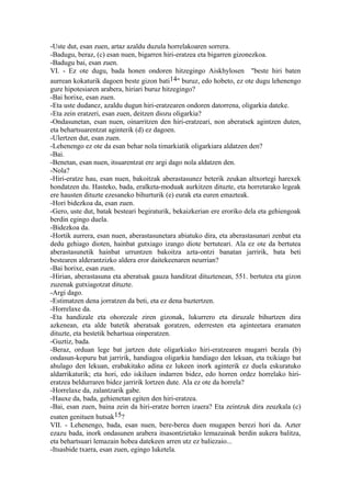 -Uste dut, esan zuen, artaz azaldu duzula horrelakoaren sorrera.
-Badugu, beraz, (c) esan nuen, bigarren hiri-eratzea eta bigarren gizonezkoa.
-Badugu bai, esan zuen.
VI. - Ez ote dugu, bada honen ondoren hitzegingo Aiskhylosen "beste hiri baten
aurrean kokaturik dagoen beste gizon bati14" buruz, edo hobeto, ez ote dugu lehenengo
gure hipotesiaren arabera, hiriari buruz hitzegingo?
-Bai horixe, esan zuen.
-Eta uste dudanez, azaldu dugun hiri-eratzearen ondoren datorrena, oligarkia dateke.
-Eta zein eratzeri, esan zuen, deitzen diozu oligarkia?
-Ondasunetan, esan nuen, oinarritzen den hiri-eratzeari, non aberatsek agintzen duten,
eta behartsuarentzat aginterik (d) ez dagoen.
-Ulertzen dut, esan zuen.
-Lehenengo ez ote da esan behar nola timarkiatik oligarkiara aldatzen den?
-Bai.
-Benetan, esan nuen, itsuarentzat ere argi dago nola aldatzen den.
-Nola?
-Hiri-eratze hau, esan nuen, bakoitzak aberastasunez beterik zeukan altxortegi harexek
hondatzen du. Hasteko, bada, eralketa-moduak aurkitzen dituzte, eta horretarako legeak
ere hausten dituzte ezesaneko bihurturik (e) eurak eta euren emazteak.
-Hori bidezkoa da, esan zuen.
-Gero, uste dut, batak besteari begiraturik, bekaizkerian ere eroriko dela eta gehiengoak
berdin egingo duela.
-Bidezkoa da.
-Hortik aurrera, esan nuen, aberastasunetara abiatuko dira, eta aberastasunari zenbat eta
dedu gehiago dioten, hainbat gutxiago izango diote bertuteari. Ala ez ote da bertutea
aberastasunetik hainbat urruntzen bakoitza azta-ontzi banatan jarririk, bata beti
bestearen alderantzizko aldera eror daitekeenaren neurrian?
-Bai horixe, esan zuen.
-Hirian, aberastasuna eta aberatsak gauza handitzat dituztenean, 551. bertutea eta gizon
zuzenak gutxiagotzat dituzte.
-Argi dago.
-Estimatzen dena jorratzen da beti, eta ez dena baztertzen.
-Horrelaxe da.
-Eta handizale eta ohorezale ziren gizonak, lukurrero eta diruzale bihurtzen dira
azkenean, eta alde batetik aberatsak goratzen, ederresten eta aginteetara eramaten
dituzte, eta bestetik behartsua oinperatzen.
-Guztiz, bada.
-Beraz, orduan lege bat jartzen dute oligarkiako hiri-eratzearen mugarri bezala (b)
ondasun-kopuru bat jarririk, handiagoa oligarkia handiago den lekuan, eta txikiago bat
ahulago den lekuan, erabakitako adina ez lukeen inork aginterik ez duela eskuratuko
aldarrikaturik; eta hori, edo iskiluen indarren bidez, edo horren ordez horrelako hiri-
eratzea beldurraren bidez jarririk lortzen dute. Ala ez ote da horrela?
-Horrelaxe da, zalantzarik gabe.
-Hauxe da, bada, gehienetan egiten den hiri-eratzea.
-Bai, esan zuen, baina zein da hiri-eratze horren izaera? Eta zeintzuk dira zeuzkala (c)
esaten genituen hutsak15?
VII. - Lehenengo, bada, esan nuen, bere-berea duen mugapen berezi hori da. Azter
ezazu bada, inork ondasunen arabera itsasontzietako lemazainak berdin aukera balitza,
eta behartsuari lemazain hobea datekeen arren utz ez baliezaio...
-Itsasbide txarra, esan zuen, egingo luketela.
 