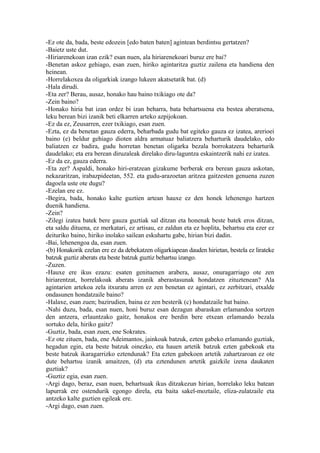 -Ez ote da, bada, beste edozein [edo baten baten] agintean berdintsu gertatzen?
-Baietz uste dut.
-Hiriarenekoan izan ezik? esan nuen, ala hiriarenekoari buruz ere bai?
-Benetan askoz gehiago, esan zuen, hiriko agintaritza guztiz zailena eta handiena den
heinean.
-Horrelakoxea da oligarkiak izango lukeen akatsetatik bat. (d)
-Hala dirudi.
-Eta zer? Berau, ausaz, honako hau baino txikiago ote da?
-Zein baino?
-Honako hiria bat izan ordez bi izan beharra, bata behartsuena eta bestea aberatsena,
leku berean bizi izanik beti elkarren arteko azpijokoan.
-Ez da ez, Zeusarren, ezer txikiago, esan zuen.
-Ezta, ez da benetan gauza ederra, beharbada gudu bat egiteko gauza ez izatea, arerioei
baino (e) beldur gehiago dioten aldra armatuaz baliatzera beharturik daudelako, edo
baliatzen ez badira, gudu horretan benetan oligarka bezala borrokatzera beharturik
daudelako; eta era berean diruzaleak direlako diru-laguntza eskaintzerik nahi ez izatea.
-Ez da ez, gauza ederra.
-Eta zer? Aspaldi, honako hiri-eratzean gizakume berberak era berean gauza askotan,
nekazaritzan, irabazpideetan, 552. eta gudu-arazoetan aritzea gaitzesten genuena zuzen
dagoela uste ote dugu?
-Ezelan ere ez.
-Begira, bada, honako kalte guztien artean hauxe ez den honek lehenengo hartzen
duenik handiena.
-Zein?
-Zilegi izatea batek bere gauza guztiak sal ditzan eta honenak beste batek eros ditzan,
eta saldu dituena, ez merkatari, ez artisau, ez zaldun eta ez hoplita, behartsu eta ezer ez
deituriko baino, hiriko inolako sailean eskuhartu gabe, hirian bizi dadin.
-Bai, lehenengoa da, esan zuen.
-(b) Honakorik ezelan ere ez da debekatzen oligarkiapean dauden hirietan, bestela ez lirateke
batzuk guztiz aberats eta beste batzuk guztiz behartsu izango.
-Zuzen.
-Hauxe ere ikus ezazu: esaten genituenen arabera, ausaz, onuragarriago ote zen
hiriarentzat, horrelakoak aberats izanik aberastasunak hondatzen zituztenean? Ala
agintarien artekoa zela itxuratu arren ez zen benetan ez agintari, ez zerbitzari, etxalde
ondasunen hondatzaile baino?
-Halaxe, esan zuen; bazirudien, baina ez zen besterik (c) hondatzaile bat baino.
-Nahi duzu, bada, esan nuen, honi buruz esan dezagun abaraskan erlamandoa sortzen
den antzera, erlauntzako gaitz, honakoa ere berdin bere etxean erlamando bezala
sortuko dela, hiriko gaitz?
-Guztiz, bada, esan zuen, ene Sokrates.
-Ez ote zituen, bada, ene Adeimantos, jainkoak batzuk, ezten gabeko erlamando guztiak,
hegadun egin, eta beste batzuk oinezko, eta hauen artetik batzuk ezten gabekoak eta
beste batzuk ikaragarrizko eztendunak? Eta ezten gabekoen artetik zahartzaroan ez ote
dute behartsu izanik amaitzen, (d) eta eztendunen artetik gaizkile izena daukaten
guztiak?
-Guztiz egia, esan zuen.
-Argi dago, beraz, esan nuen, behartsuak ikus ditzakezun hirian, horrelako leku batean
lapurrak ere ostendurik egongo direla, eta baita sakel-moztaile, eliza-zulatzaile eta
antzeko kalte guztien egileak ere.
-Argi dago, esan zuen.
 