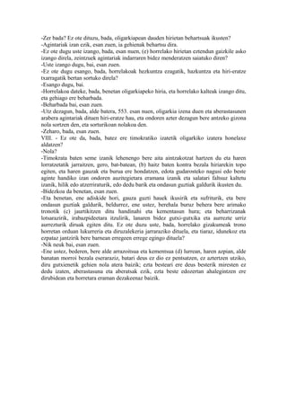 -Zer bada? Ez ote dituzu, bada, oligarkiapean dauden hirietan behartsuak ikusten?
-Agintariak izan ezik, esan zuen, ia gehienak behartsu dira.
-Ez ote dugu uste izango, bada, esan nuen, (e) horrelako hirietan eztendun gaizkile asko
izango direla, zeintzuek agintariak indarraren bidez menderatzen saiatuko diren?
-Uste izango dugu, bai, esan zuen.
-Ez ote dugu esango, bada, horrelakoak hezkuntza ezagatik, hazkuntza eta hiri-eratze
txarragatik bertan sortuko direla?
-Esango dugu, bai.
-Horrelakoa dateke, bada, benetan oligarkiapeko hiria, eta horrelako kalteak izango ditu,
eta gehiago ere beharbada.
-Beharbada bai, esan zuen.
-Utz dezagun, bada, alde batera, 553. esan nuen, oligarkia izena duen eta aberastasunen
arabera agintariak dituen hiri-eratze hau, eta ondoren azter dezagun bere antzeko gizona
nola sortzen den, eta sorturikoan nolakoa den.
-Zeharo, bada, esan zuen.
VIII. - Ez ote da, bada, batez ere timokratiko izatetik oligarkiko izatera honelaxe
aldatzen?
-Nola?
-Timokrata baten seme izanik lehenengo bere aita aintzakotzat hartzen du eta haren
lorratzetatik jarraitzen, gero, bat-batean, (b) haitz baten kontra bezala hiriarekin topo
egiten, eta haren gauzak eta burua ere hondatzen, edota gudarosteko nagusi edo beste
aginte handiko izan ondoren auzitegietara eramana izanik eta salatari faltsuz kaltetu
izanik, hilik edo atzerriraturik, edo dedu barik eta ondasun guztiak galdurik ikusten du.
-Bidezkoa da benetan, esan zuen.
-Eta benetan, ene adiskide hori, gauza guzti hauek ikusirik eta sufriturik, eta bere
ondasun guztiak galdurik, beldurrez, ene ustez, berehala buruz behera bere arimako
tronotik (c) jaurtikitzen ditu handinahi eta kementasun hura; eta beharrizanak
lotsarazirik, irabazpideetara itzulirik, lanaren bidez gutxi-gutxika eta aurrezte urriz
aurrezturik diruak egiten ditu. Ez ote duzu uste, bada, horrelako gizakumeak trono
horretan orduan lukurreria eta diruzalekeria jarraraziko dituela, eta tiaraz, idunekoz eta
ezpataz jantzirik bere barnean erregeen errege egingo dituela?
-Nik neuk bai, esan zuen.
-Ene ustez, bederen, bere alde arrazoitsua eta kementsua (d) lurrean, haren azpian, alde
banatan morroi bezala eseraraziz, batari deus ez dio ez pentsatzen, ez aztertzen utziko,
diru gutxienetik gehien nola atera baizik; ezta besteari ere deus besterik miresten ez
dedu izaten, aberastasuna eta aberatsak ezik, ezta beste edozertan ahalegintzen ere
dirubidean eta horretara eraman dezakeenaz baizik.
 