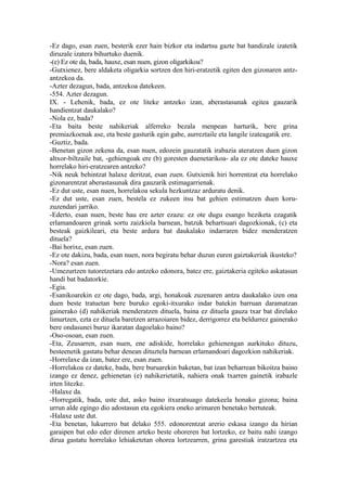 -Ez dago, esan zuen, besterik ezer hain bizkor eta indartsu gazte bat handizale izatetik
diruzale izatera bihurtuko duenik.
-(e) Ez ote da, bada, hauxe, esan nuen, gizon oligarkikoa?
-Gutxienez, bere aldaketa oligarkia sortzen den hiri-eratzetik egiten den gizonaren antz-
antzekoa da.
-Azter dezagun, bada, antzekoa datekeen.
-554. Azter dezagun.
IX. - Lehenik, bada, ez ote liteke antzeko izan, aberastasunak egitea gauzarik
handientzat daukalako?
-Nola ez, bada?
-Eta baita beste nahikeriak alferreko bezala menpean harturik, bere grina
premiazkoenak ase, eta beste gasturik egin gabe, aurreztaile eta langile izateagatik ere.
-Guztiz, bada.
-Benetan gizon zekena da, esan nuen, edozein gauzatatik irabazia ateratzen duen gizon
altxor-biltzaile bat, -gehiengoak ere (b) goresten duenetarikoa- ala ez ote dateke hauxe
horrelako hiri-eratzearen antzeko?
-Nik neuk behintzat halaxe deritzat, esan zuen. Gutxienik hiri horrentzat eta horrelako
gizonarentzat aberastasunak dira gauzarik estimagarrienak.
-Ez dut uste, esan nuen, horrelakoa sekula hezkuntzaz arduratu denik.
-Ez dut uste, esan zuen, bestela ez zukeen itsu bat gehien estimatzen duen koru-
zuzendari jarriko.
-Ederto, esan nuen, beste hau ere azter ezazu: ez ote dugu esango heziketa ezagatik
erlamandoaren grinak sortu zaizkiola barnean, batzuk behartsuari dagozkionak, (c) eta
besteak gaizkileari, eta beste ardura bat daukalako indarraren bidez menderatzen
dituela?
-Bai horixe, esan zuen.
-Ez ote dakizu, bada, esan nuen, nora begiratu behar duzun euren gaiztakeriak ikusteko?
-Nora? esan zuen.
-Umezurtzen tutoretzetara edo antzeko edonora, batez ere, gaiztakeria egiteko askatasun
handi bat badatorkie.
-Egia.
-Esanikoarekin ez ote dago, bada, argi, honakoak zuzenaren antza daukalako izen ona
duen beste tratuetan bere buruko egoki-itxurako indar batekin barruan daramatzan
gainerako (d) nahikeriak menderatzen dituela, baina ez dituela gauza txar bat direlako
limurtzen, ezta ez dituela baretzen arrazoiaren bidez, derrigorrez eta beldurrez gainerako
bere ondasunei buruz ikaratan dagoelako baino?
-Oso-osoan, esan zuen.
-Eta, Zeusarren, esan nuen, ene adiskide, horrelako gehienengan aurkituko dituzu,
besteenetik gastatu behar denean dituztela barnean erlamandoari dagozkion nahikeriak.
-Horrelaxe da izan, batez ere, esan zuen.
-Horrelakoa ez dateke, bada, bere buruarekin baketan, bat izan beharrean bikoitza baino
izango ez denez, gehienetan (e) nahikerietatik, nahiera onak txarren gainetik irabazle
irten litezke.
-Halaxe da.
-Horregatik, bada, uste dut, asko baino itxuratsuago datekeela honako gizona; baina
urrun alde egingo dio adostasun eta egokiera oneko arimaren benetako bertuteak.
-Halaxe uste dut.
-Eta benetan, lukurrero bat delako 555. edonorentzat arerio eskasa izango da hirian
garaipen bat edo eder direnen arteko beste ohoreren bat lortzeko, ez baitu nahi izango
dirua gastatu horrelako lehiaketetan ohorea lortzearren, grina garestiak iratzartzea eta
 