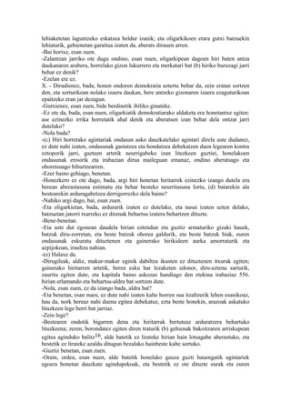 lehiaketetan laguntzeko eskatzea beldur izanik; eta oligarkikoen erara gutxi batzuekin
lehiaturik, gehienetan garaitua izaten da, aberats dirauen arren.
-Bai horixe, esan zuen.
-Zalantzan jarriko ote dugu ondino, esan nuen, oligarkipean dagoen hiri baten antza
daukanaren arabera, horrelako gizon lukurrero eta merkatari bat (b) hiriko buruzagi jarri
behar ez denik?
-Ezelan ere ez.
X. - Dirudienez, bada, honen ondoren demokratia aztertu behar da, zein eratan sortzen
den, eta sorturikoan nolako izaera daukan, bere antzeko gizonaren izaera ezaguturikoan
epaitzeko eran jar dezagun.
-Gutxienez, esan zuen, bide berdinetik ibiliko ginateke.
-Ez ote da, bada, esan nuen, oligarkiatik demokratiarako aldaketa era honetantxe egiten:
ase ezinezko irrika horretatik ahal denik eta aberatsen izan behar dela ontzat jarri
dutelako?
-Nola bada?
-(c) Hiri horretako agintariak ondasun asko dauzkatelako agintari direla uste dudanez,
ez dute nahi izaten, ondasunak gastatzea eta hondatzea debekatzen duen legearen kontra
oztoporik jarri, gazteen artetik neurrigabeko izan litezkeen guztiei, honelakoen
ondasunak erosirik eta irabazian dirua maileguan emanaz, ondino aberatsago eta
ohoretsuago bihurtzearren.
-Ezer baino gehiago, benetan.
-Honezkero ez ote dago, bada, argi hiri honetan hiritarrek ezinezko izango dutela era
berean aberastasuna estimatu eta behar besteko neurritasuna lortu, (d) batarekin ala
bestearekin arduragabetzea derrigorrezko dela baino?
-Nahiko argi dago, bai, esan zuen.
-Eta oligarkietan, bada, ardurarik izaten ez dutelako, eta nasai izaten uzten delako,
batzuetan jatorri txarreko ez direnak behartsu izatera behartzen dituzte.
-Bene-benetan.
-Eta uste dut egonean daudela hirian eztendun eta guztiz armaturiko gizaki hauek,
batzuk diru-zorretan, eta beste batzuk ohorea galdurik, eta beste batzuk biak, euren
ondasunak eskuratu dituztenen eta gainerako hirikideen aurka amorraturik eta
azpijokoan, iraultza nahian.
-(e) Halaxe da.
-Dirugileak, aldiz, makur-makur eginik dabiltza ikusten ez dituztenen itxurak egiten;
gainerako hiritarren artetik, beren esku har lezaketen edonor, diru-eztena sarturik,
zauritu egiten dute, eta kapitala baino askozaz handiago den etekina irabaziaz 556.
hirian erlamando eta behartsu-aldra bat sortzen dute.
-Nola, esan zuen, ez da izango bada, aldra bat?
-Eta benetan, esan nuen, ez dute nahi izaten kalte horren sua itzaltzerik lehen esanikoaz,
hau da, nork bereaz nahi duena egitea debekatuz, ezta beste honekin, arazoak askatuko
lituzkeen lege berri bat jarriaz.
-Zein lege?
-Bestearen ondotik bigarren dena eta hiritarrak bertuteaz arduratzera behartuko
lituzkeena; zeren, borondatez egiten diren traturik (b) gehienak bakoitzaren arriskupean
egitea aginduko balitz16, alde batetik ez lirateke hirian hain lotsagabe aberastuko, eta
bestetik ez lirateke azaldu ditugun bezalako hainbeste kalte sortuko.
-Guztiz benetan, esan zuen.
-Orain, ordea, esan nuen, alde batetik honelako gauza guzti hauengatik agintariek
egoera honetan dauzkate agindupekoak, eta bestetik ez ote dituzte eurak eta euren
 