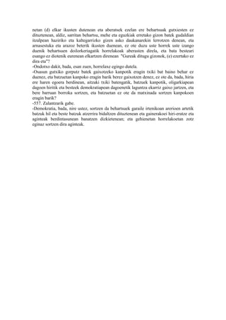 netan (d) elkar ikusten dutenean eta aberatsek ezelan ere behartsuak gutxiesten ez
dituztenean, aldiz, sarritan behartsu, mehe eta eguzkiak erretako gizon batek gudaldian
itzalpean haziriko eta kaltegarrizko gizen asko daukanarekin lerrotzen denean, eta
arnasestuka eta arazoz beterik ikusten duenean, ez ote duzu uste horrek uste izango
duenik behartsuen doilorkeriagatik horrelakoak aberasten direla, eta bata besteari
esango ez diotenik eurenean elkartzen direnean "Gureak ditugu gizonok, (e) ezertako ez
dira eta"?
-Ondotxo dakit, bada, esan zuen, horrelaxe egingo dutela.
-Osasun gutxiko gorputz batek gaixotzeko kanpotik eragin txiki bat baino behar ez
duenez, eta batzuetan kanpoko eragin barik berez gaixotzen denez, ez ote da, bada, hiria
ere haren egoera berdinean, aitzaki txiki batengatik, batzuek kanpotik, oligarkiapean
dagoen hiritik eta besteek demokratiapean dagoenetik laguntza ekarriz gaixo jartzen, eta
bere barruan borroka sortzen, eta batzuetan ez ote da matxinada sortzen kanpokoen
eragin barik?
-557. Zalantzarik gabe.
-Demokratia, bada, nire ustez, sortzen da behartsuek garaile irtenikoan arerioen artetik
batzuk hil eta beste batzuk atzerrira bidaltzen dituztenean eta gainerakoei hiri-eratze eta
aginteak berdintasunean banatzen dizkietenean; eta gehienetan horrelakoetan zotz
eginaz sortzen dira aginteak.
 