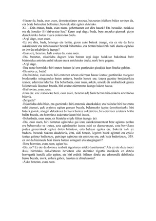 -Hauxe da, bada, esan zuen, demokratiaren eratzea, batzuetan iskiluen bidez sortzen da,
eta beste batzuetan beldurrez, besteek alde egiten dutelako.
XI. - Zein eratan, bada, esan nuen, gobernatzen ote dira hauek? Eta bestalde, nolakoa
ote da honako (b) hiri-eratze hau? Zeren argi dago, bada, bere antzeko gizonak gizon
demokratiko baten itxura erakutsiko duela.
-Argi dago, esan zuen.
-Ez ote dira, bada, lehengo eta behin, gizon aske batzuk izango, eta ez ote da hiria
askatasunez eta zabaltasunez beterik bihurtuko, eta bertan bakoitzak nahi duena egiteko
ez ote du eskubiderik izango?
-Esan ere, benetan, hala esaten da, esan zuen.
-Eta, benetan, eskubidea dagoen leku batean argi dago halakoan bakoitzak bere
bizimodua antolatu nahi lukeen erara antolatuko duela, nork bere gogara.
-Argi dago.
-Ene ustez horrelako hiri-eratze batean (c) era guztietako gizakiak izan litezke gehien.
-Eta nola ez, bada?
-Eta baliteke, esan nuen, hiri-eratzeen artean ederrena hauxe izatea; guztitariko margoez
brodaturiko soingaineko baten antzera, berdin honek ere, izaera guztiez brodaturikoa
izanez, ederrena lidurike. Eta beharbada, esan nuen, askok, umeek eta andrazkoek gauza
koloretsuak ikustean bezala, hiri-eratze ederrentzat izango lukete hauxe.
-Bai horixe, esan zuen.
-Izan ere, ene zorioneko hori, esan nuen, benetan (d) bada bertan hiri-eraketa aztertzeko
biderik.
-Zergatik?
-Eskubidea dela bide, era guztietako hiri-eratzeak dauzkalako; eta baliteke hiri bat eratu
nahi duenari, guk oraintsu egiten genuen bezala, beharrezko izatea demokratiazko hiri
batera joanik, atsegin dakiokeen hirikera huraxe aukeratzea, hiri-eratzeen azokara heldu
balitz bezala, eta horrelaxe aukeraturikoan bizi izatea.
-Beharbada, esan zuen, ez litzateke eredu faltan izango. (e)
-Eta, esan nuen, hiri horretan agintzeko gai izan daitekeenarentzat bere agintea ezelan
ere beharrezko ez izatea, ezta agindupeko izatea nahi ez duenarentzat, ezta borrokara
joatea gainerakoek egiten duten bitartean, ezta bakean egotea ere, bakerik nahi ez
baduzu, besteak bakean daudelarik, ezta, aldi berean, legeren batek agintari eta epaile
izatea galeraz badiezazu, gutxiago agintzea eta epaitzea ere, zuk hala baderitzazu, 558.
ez ote da bizimodu hori itxura batean zoragarri eta atsegingarri?
-Bere horretan, esan zuen, agian bai.
-Eta zer? Ez ote da dotorea zenbait zigorturen arteko lasaitasuna? Ala ez ote duzu inoiz
ikusi horrelako hiri-eratzean heriotzaz edo atzerriaz zigortu izanikoek ez dutela
horregatik handik alde egiten, eta hiri erditik ibiltzen direla eta edonondik dabiltzala
heroe bezala, inork, ardura gabez, ikusten ez dituelakoan?
-Asko benetan, esan zuen.
 