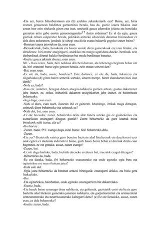 -Eta zer, beren bihozberatasun eta (b) ezelako zekenkeriarik eza? Baina, zer, hiria
eratzen genuenean baldintza garrantzitsu bezala, hau da, guztiz izaera bikaina izan
ezean inor ezin zitekeela gizon ona izan, umetatik gauza ederrekin jolastu eta honelako
gauzetan aritu gabe esaten genuenenganako17 duten erdeinua? Ez al da egia, gauza
guztiok zeharo oinperatuz bezala, politikan aritzeko edozeinek daraman bizimoduaz ez
dela deus arduratzen, jendeak (c) abegi ona diola esatea bakarrik gogoko izaten baino?
-Benetan izaera jatorrekoa da, esan zuen.
-Demokratiak, bada, honakoak eta hauen senide diren gainerakoak ere izan litzake, eta
dirudienez, hiri-eratze atsegingarri, anarkiko eta margo ugariduna dateke, berdinak zein
desberdinak direnei halako berdintasun bat modu berdinean banatuz.
-Guztiz gauza jakinak diozuz, esan zuen.
XII. - Ikus ezazu, bada, hori nolakoa den bere-berean, ala lehenengo begiratu behar ote
da, hiri-eratzeari buruz egin genuen bezala, zein eratan sortzen den?
-Bai, esan zuen.
-Ez ote da, bada, ausaz, honelaxe? Uste dudanez, ez ote da, bada, lukurrero eta
oligarkiako (d) gizon haren semerik sortuko, aitaren menpe, haren ekanduetan hazi izan
denik?
-Nola ez, bada?
-Hau ere, indarrez, beregan dituen atsegin-nahikeria guztien artean, gastua dakarrenen
jabe izanez, ez, ordea, irabazirik dakarren atseginkerien jabe izanez, ez baiteritzate
beharrezko.
-Argi dago, esan zuen.
-Nahi al duzu, esan nuen, ilunetan ibil ez gaitezen, lehenengo, irrikak muga ditzagun,
zeintzuk diren beharrezko eta zeintzuk ez?
-Nahi dut, bai, esan zuen.
-Ez ote liezaieke, zuzen, beharrezko deitu alde batera uzteko gai ez ginatekeenei eta
aseturikoan onuragarri ditugun guztiei? Zeren beharrezko da gure izaerak mota
biotakook nahi izatea, ala ez?
-Bai horixe.
-Zuzen, bada, 559. esango dugu eurei buruz, hori beharrezko dela.
-Zuzen.
-Eta zer? Gaztetatik saiatuz gero benetan baztertu ahal litezkeenak eta dauzkanari ezer
onik egiten ez diotenak alderantziz baino, guzti hauei buruz behar ez direnak direla esan
bageneza, ez ote genuke, ausaz, zuzen esango?
-Zuzen, bai.
-Ez ote dugu hartuko, bada, bietatik direneko ereduren bat, izaeratik ezagut ditzagun?
-Beharrezko da, bada.
-Ez ote dateke, bada, (b) beharrezko osasunerako eta ondo egoteko ogia bera eta
ogitartekoa ere neurri batean jatea?
-Hala uste dut.
-Ogia jatea beharrezko da benetan arrazoi birengatik: onuragarri delako, eta bizia gera
litekeelako.
-Bai.
-Eta ogitartekoa, hainbatean, ondo egoteko onuragarriren bat dakarrelako.
-Guztiz, bada.
-Eta hauek baino urrunago doan nahikeria, eta gehienak, gaztetatik eutsi eta heziz gero
baztertu ahal litekeen gainerako janarien nahikeria, eta gorputzarentzat eta arimarentzat
zentzumenerako eta neurritasunerako kaltegarri dena? (c) Ez ote liezaioke, ausaz, zuzen
esan, ez dela beharrezko?
-Guztiz zuzen, bada.
 