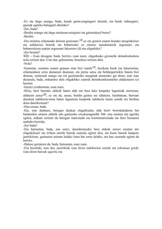 -Ez ote dugu esango, bada, hauek gastu-eragingarri direnik, eta haiek irabazgarri,
gauzak egiteko baliagarri direlako?
-Zer, bada?
-Berdin esango ote dugu maitasun-atseginei eta gainerakoei buruz?
-Berdin.
-Eta oraintsu erlamando deitzen genionari, 18 ez ote genion esaten honako atseginkeriez
eta nahikeriez beterik eta beharrezko ez zirenez menderaturik zegoenari, eta
beharrezkoen azpian zegoenari lukurrero (d) eta oligarkiko?
-Zer bestela?
XIII. - Esan dezagun, bada, berriro, esan nuen, oligarkiako gizonetik demokratiazkoa
nola sortzen den. Uste dut, gehienetan, honelaxe sortzen dela.
-Nola?
-Gaztetan, oraintsu esaten genuen eran bizi izanik 19, heziketa barik eta lukurrerian,
erlamandoen eztia dastatzen duenean, eta piztia sutsu eta beldurgarriokin batera bizi
denean, zeintzuek margo eta era guztietariko atseginak atontzeko gai diren, uste izan
dezazula, bada, orduantxe dela oligakhiko izatetik demokratikorantzko aldaketaren (e)
hasiera.
-Guztiz ezinbestean, esan zuen.
-Hiria, bere barruko alderdi baten alde eta bera lako kanpoko laguntzak etortzean,
aldatzen zenez20, ez ote da, ausaz, berdin gaztea ere aldatzen, hainbatean, barruan
dauzkan nahikeria-mota baten laguntzan kanpotik nahikeria haien senide eta berdina
dena datorkionean?
-Oso-osoan, bada.
-Eta, uste dudanez, beregan daukan oligarkiazko alde horri borrokakideren bat
badatorkio aitaren aldetik edo gainerako etxekoengandik 560. onu ematen eta agerika
egiten, orduan sortzen da haregan matxinada eta kontramatxinada eta bere buruaren
aurkako borroka.
-Zer bada?
-Eta batzuetan, bada, ene ustez, demokratiazko bere aldeak amore ematen dio
oligarkikoari eta irriken artetik batzuk suntsitu egiten dira, eta beste batzuk kanpora
jaurtikitzen, gaztearen ariman halako lotsa bat sortu delako, eta hau zuzendu egiten da
berriro.
-Halaxe gertatzen da, bada, batzuetan, esan zuen.
-Eta bestalde, uste dut, jaurtikiak izan diren nahikerien senide eta ezkutuan gorde
izan diren batzuk ugaritu eta
 