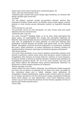 indartu egiten direla aitaren hazkuntzaren ezjakintasunagatik. (b)
-Zinez, esan zuen, horrela gertatu ohi da.
-Zalantzarik gabe eramaten dute gaztea lehengo lagun berdinetara, eta ezkutuan elkar
baturik oinordeko ugari sortzen dute.
-Zer bada?
-Eta uste dudanez, gaztearen arimako goi-gotorlekua eskuratuz amaitzen dute,
konturaturik ikasbidez, ekandu ederrez eta benetako arrazoiz hutsik dagoela, zeintzuk,
jainkoek (c) maite dituzten gizonen adimenetan zantzaile eta begiralerik bikainenak
diren.
-Guztiz benetan ere, esan zuen.
-Eta gezurrezko arrazoi eta eritzi harroputzek, ene ustez, besteen aurka jauzi eginik
halakoaren leku bera eskuratzen dute.
-Zalantzarik gabe, esan zuen.
-Eta, berriro Loto-jale21 haiengana helduz, ez ote du, ausaz, bertan ageri-agerian bere
egoitza jartzen, eta etxekoengandik bere arimako alde aurreztaileari laguntzaren bat
baletorkio, haiek arrazoi harroputz haiexek ez ote dizkiote bere barneko errege-gotorlekuaren
ateak ixten, eta gudalkidetzari (d) sarrera galerazten, eta eurak baino zaharrago diren
gizabanakoen arrazoiak baztertzen eta borrokan eurak garaile irteten, eta lotsa, lelokeria
deiturik, ohoregabeko atzerriratu bat bezala kanporatzen, eta neurritasuna, doilorkeria
dela esanez, irainka jaurtikitzen, eta gastuen zuhurtasuna eta eratasuna, basakeria eta
zekenkeria bailiran sinestaraziz, grina ugari eta alferrekoen laguntzaz erbesteratzen?
-Bete-betean, benetan.
-Eta arrazoi haiek atxiloturiko (e) eta misterio handietan sarrerazitako gaztearen arima
husturik eta garbiturik, ondoren, bertan sartzen diote harrokeria, anarkia, lasaikeria eta
lotsagabekeria aldra distiratsu eta koroatu handi bat, zurikeriaz eta txeraz hitzeginez,
harrokeriari heziketa on deiturik eta anarkiari askatasun, lasaikeriari gogo-zabaltasun eta
lotsagabekeriari gizontasun deituaz. 561. Ez ote da, ausaz, honelaxe, esan nuen, nola
gazte delarik aldatzen den beharrezko dituen gurarien hazkuntzatik, beharrezko eta
probetxuzko ez dituen atseginen askatasun eta laxapenera?
-Benetan argi dago, esan zuen.
-Honen ondoren nire ustez, honakoa, beharrezko zein ezbeharrezko hainbat atseginetan
bere dirua, lana eta denbora ere gastaturik bizi da. Baina zorte oneko izan badadi eta
bere zoramenean harago joan ez badadi, zaharrago izatera heldurikoan, (b)
astrapaladarik handiena gainditurikoan, kanpora jaurtiki izanikoen talde bat onartuko
du, eta beragan etorririkoei ez die bere burua guztiz emango, atseginkeriak berdintasun
batean jartzen dihardu, eta asetu datekeneraino, zortez bezala aldamenean jausten
zaionari, eta gero berriro beste bati eskaintzen dio bere buruaren aginpidea, bat bera ere
gaitzetsi gabe, berdin mantenduz baino.
-Guztiz, bada.
 