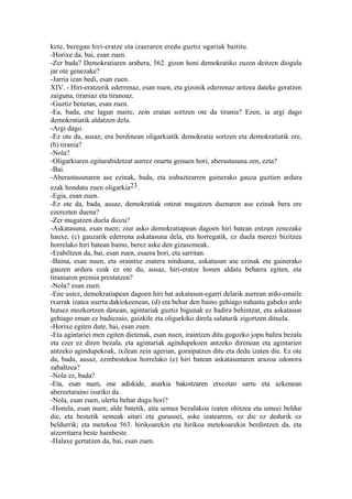 kete, beregan hiri-eratze eta izaeraren eredu guztiz ugariak baititu.
-Horixe da, bai, esan zuen.
-Zer bada? Demokratiaren arabera, 562. gizon honi demokratiko zuzen deitzen diogula
jar ote genezake?
-Jarria izan bedi, esan zuen.
XIV. - Hiri-eratzerik ederrenaz, esan nuen, eta gizonik ederrenaz aritzea dateke geratzen
zaiguna, tiraniaz eta tiranoaz.
-Guztiz benetan, esan zuen.
-Ea, bada, ene lagun maite, zein eratan sortzen ote da tirania? Ezen, ia argi dago
demokratiatik aldatzen dela.
-Argi dago.
-Ez ote da, ausaz, era berdinean oligarkiatik demokratia sortzen eta demokratiatik ere,
(b) tirania?
-Nola?
-Oligarkiaren egiturabidetzat aurrez onartu genuen hori, aberastasuna zen, ezta?
-Bai.
-Aberastasunaren ase ezinak, bada, eta irabaztearren gainerako gauza guztien ardura
ezak hondatu zuen oligarkia23.
-Egia, esan zuen.
-Ez ote da, bada, ausaz, demokratiak ontzat mugatzen duenaren ase ezinak bera ere
ezerezten duena?
-Zer mugatzen duela diozu?
-Askatasuna, esan nuen; ziur asko demokratiapean dagoen hiri batean entzun zenezake
hauxe, (c) gauzarik ederrena askatasuna dela, eta horregatik, ez duela merezi bizitzea
horrelako hiri batean baino, berez aske den gizasemeak.
-Erabiltzen da, bai, esan zuen, esaera hori, eta sarritan.
-Baina, esan nuen, eta oraintxe esatera nindoana, askatasun ase ezinak eta gainerako
gauzen ardura ezak ez ote du, ausaz, hiri-eratze honen aldatu beharra egiten, eta
tiraniaren premia prestatzen?
-Nola? esan zuen.
-Ene ustez, demokratiapean dagoen hiri bat askatasun-egarri delarik aurrean ardo-emaile
txarrak izatea suerta dakiokeenean, (d) eta behar den baino gehiago nahastu gabeko ardo
hutsez mozkortzen denean, agintariak guztiz bigunak ez badira behintzat, eta askatasun
gehiago eman ez badiezaio, gaizkile eta oligarkiko direla salaturik zigortzen dituela.
-Horixe egiten dute, bai, esan zuen.
-Eta agintariei men egiten dietenak, esan nuen, iraintzen ditu gogozko jopu balira bezala
eta ezer ez diren bezala, eta agintariak agindupekoen antzeko direnean eta agintarien
antzeko agindupekoak, ixilean zein agerian, goraipatzen ditu eta dedu izaten die. Ez ote
da, bada, ausaz, ezinbestekoa horrelako (e) hiri batean askatasunaren arazoa edonora
zabaltzea?
-Nola ez, bada?
-Eta, esan nuen, ene adiskide, anarkia bakoitzaren etxeetan sartu eta azkenean
abereetaraino isuriko da.
-Nola, esan zuen, ulertu behar dugu hori?
-Honela, esan nuen; alde batetik, aita semea bezalakoa izaten ohitzea eta umeei beldur
die, eta bestetik semeak aitari eta gurasoei, aske izatearren, ez die ez dedurik ez
beldurrik; eta metekoa 563. hirikoarekin eta hirikoa metekoarekin berdintzen da, eta
atzerritarra beste hainbeste.
-Halaxe gertatzen da, bai, esan zuen.
 